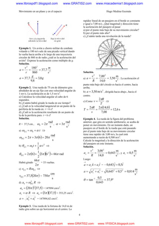 Movimiento en un plano y en el espacio Hugo Medina Guzmán
4
Ejemplo 1. Un avión a chorro militar de combate
volando a 180 m/s sale de una picada vertical dando
la vuelta hacia arriba a lo largo de una trayectoria
circular de 860 m de radio ¿cuál es la aceleración del
avión? Exprese la aceleración como múltiplo de g.
Solución.
2
22
7,37
860
180
s
m
r
v
a ===
g
g
a 8,3
8,9
7,37 ==
Ejemplo 2. Una rueda de 75 cm de diámetro gira
alrededor de un eje fijo con una velocidad angular de
1 rev/s. La aceleración es de 1,5 rev/s2
.
a) Calcúlese la velocidad angular al cabo de 6
segundos.
b) ¿Cuánto habrá girado la rueda en ese tiempo?
c) ¿Cuál es la velocidad tangencial en un punto de la
periferia de la rueda en t = 6 s?
d) ¿Cuál es la aceleración resultante de un punto de
la de la periferia para t = 6 s?
Solución.
R = 37,5 cm ,
s
rad
20 πω = , 2
s
rad
3πα =
a) ( ) tt 0 αωω += ⇒
( ) ( )
s
rad
206326 πππω =+=
b) ( )
2
0
2
1
ttt αωθ += ⇒
( ) ( ) ( )( ) rad6663
2
1
62 2
6 πππθ =+=
Habrá girado
π
π
2
66
= 33 vueltas.
c) ( ) ( )tt Rv ω= ⇒
( ) ( )π205,376 =v =
s
cm
750π
d) ( ) Ran
2
6ω= ⇒
( ) ( )5,3720
2
π=na = 147894 cm/s2
.
Rat α= ⇒ ( )( )5,373π=na = 353,25 cm/s2
.
22
tn aaa += = 147894,42 cm/s2
.
Ejemplo 3. Una rueda de la fortuna de 14,0 m de
radio gira sobre un eje horizontal en el centro. La
rapidez lineal de un pasajero en el borde es constante
e igual a 7,00 m/s. ¿Qué magnitud y dirección tiene
la aceleración del pasajero al pasar
a) por el punto más bajo de su movimiento circular?
b) por el punto más alto?
c) ¿Cuánto tarda una revolución de la rueda?
Solución.
a) 2
22
s
m
50,3
0,14
00,7
===
R
v
a . La aceleración el
punto más bajo del círculo es hacia el centro, hacia
arriba.
b)
2
m/s50,3=a , dirigida hacia abajo., hacia el
centro.
c) Como
T
R
v
π2
= ⇒
( ) s6,12
00,7
0,1422
===
ππ
v
R
T
Ejemplo 4. La rueda de la figura del problema
anterior, que gira en sentido antihorario, se acaba de
poner en movimiento. En un instante dado, un
pasajero en el borde de la rueda que está pasando
por el punto más bajo de su movimiento circular
tiene una rapidez de 3,00 m/s, la cual está
aumentando a razón de 0,500 m/s2
.
Calcule la magnitud y la dirección de la aceleración
del pasajero en este instante.
Solución.
2
22
s
m
643,0
0,14
00,3
===
R
v
ac , y 2
s
m
5,0=ta
Luego:
tanaa tc
ˆˆ +=
→
= ij ˆ5,0ˆ643,0 +−
22
tc aaa += = 2
22
s
m
814,05,0643,0 =+
º9,37
643,0
5,0
tan 1
== −
θ
www.librospdf1.blogspot.com www.GRATIS2.com www.miacademia1.blogspot.com
www.librospdf1.blogspot.com www.GRATIS2.com www.1FISICA.blogspot.com
 