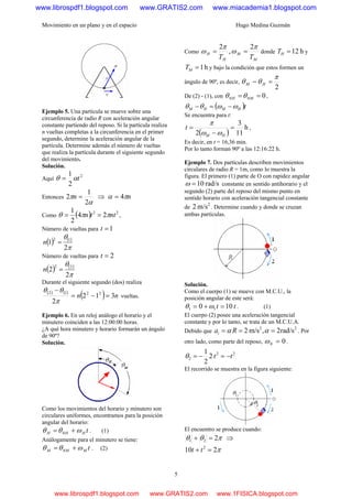 Movimiento en un plano y en el espacio Hugo Medina Guzmán
5
Ejemplo 5. Una partícula se mueve sobre una
circunferencia de radio R con aceleración angular
constante partiendo del reposo. Si la partícula realiza
n vueltas completas a la circunferencia en el primer
segundo, determine la aceleración angular de la
partícula. Determine además el número de vueltas
que realiza la partícula durante el siguiente segundo
del movimiento.
Solución.
Aquí
2
2
1
tαθ =
Entonces
α
π
2
1
2 =n ⇒ nπα 4=
Como ( ) 22
24
2
1
nttn ππθ == ,
Número de vueltas para 1=t
( ) ( )
π
θ
2
1 12
=n
Número de vueltas para 2=t
( ) ( )
π
θ
2
2 22
=n
Durante el siguiente segundo (dos) realiza
( ) ( )
( ) nn 312
2
2212
=−=
−
π
θθ
vueltas.
Ejemplo 6. En un reloj análogo el horario y el
minutero coinciden a las 12:00:00 horas.
¿A qué hora minutero y horario formarán un ángulo
de 90º?
Solución.
Como los movimientos del horario y minutero son
circulares uniformes, encontramos para la posición
angular del horario:
tHHH ωθθ += 0 . (1)
Análogamente para el minutero se tiene:
tMMM ωθθ += 0 . (2)
Como
M
M
H
H
TT
π
ω
π
ω
2
,
2
== donde h12=HT y
h1=MT y bajo la condición que estos formen un
ángulo de 90º, es decir,
2
π
θθ =− HM
De (2) - (1), con 000 == MH θθ ,
( )tHMHM ωωθθ −=−
Se encuentra para t:
( )
h
11
3
2
=
−
=
HM
t
ωω
π
,
Es decir, en t = 16,36 min.
Por lo tanto forman 90º a las 12:16:22 h.
Ejemplo 7. Dos partículas describen movimientos
circulares de radio R = 1m, como lo muestra la
figura. El primero (1) parte de O con rapidez angular
rad/s10=ω constante en sentido antihorario y el
segundo (2) parte del reposo del mismo punto en
sentido horario con aceleración tangencial constante
de
2
m/s2 . Determine cuando y donde se cruzan
ambas partículas.
Solución.
Como el cuerpo (1) se mueve con M.C.U., la
posición angular de este será:
tt 100 11 =+= ωθ . (1)
El cuerpo (2) posee una aceleración tangencial
constante y por lo tanto, se trata de un M.C.U.A.
Debido que
22
rad/s2,m/s2 === αα Rat . Por
otro lado, como parte del reposo, 00 =ω .
22
2 2
2
1
tt −=−=θ
El recorrido se muestra en la figura siguiente:
El encuentro se produce cuando:
πθθ 221 =+ ⇒
π210 2
=+ tt
www.librospdf1.blogspot.com www.GRATIS2.com www.miacademia1.blogspot.com
www.librospdf1.blogspot.com www.GRATIS2.com www.1FISICA.blogspot.com
 