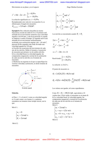 Movimiento en un plano y en el espacio Hugo Medina Guzmán
6
02102
=−+ πtt
⎩
⎨
⎧
−=
=
s59,10
s59,0
2
1
t
t
La solución significativa es: s59,0=t
Reemplazando este valor de t en ecuación (1), se
obtiene para el ángulo de encuentro:
º04,338rad9,5 ==encuentroθ .
Ejemplo 8. Dos vehículos describen la misma
trayectoria circular de radio 0,75 m. El primero está
animado de un movimiento uniforme cuya velocidad
angular es de 60 rpm. y sale de la posición A cuando
se empieza a contar el tiempo. El segundo móvil está
animado de un movimiento uniformemente
acelerado cuya aceleración angular vale - π/6 rad/s2
,
pasa por B dos segundos más tarde llevando una
velocidad angular de 120 rpm.
a) Escribir las ecuaciones del movimiento de cada
uno de los móviles. Hallar el instante y la posición
de encuentro por primera vez de ambos móviles.
b) La velocidad lineal, la velocidad angular, las
componentes tangencial y normal de la aceleración
de cada uno de los móviles en el instante de
encuentro.
c) Realícese un esquema en el que se especifique los
vectores velocidad, aceleración, en dicho instante de
encuentro.
Solución.
a) Para t = 2 s el móvil 1 como su velocidad angular
es 2π rad/s estará en el punto A, y podemos
considerar ese instante como tiempo inicial, con lo
que:
Móvil 1:
⎪
⎩
⎪
⎨
⎧
=
=
=
rad2
s/rad2
0
1
1
1
tπθ
πω
α
Móvil 2:
⎪
⎪
⎪
⎩
⎪
⎪
⎪
⎨
⎧
⎟
⎠
⎞
⎜
⎝
⎛
−+=
⎟
⎠
⎞
⎜
⎝
⎛
−=
−=
rad
12
4
2
s/rad
6
4
s/rad
6
2
2
2
2
2
tt
t
π
π
π
θ
π
πω
π
α
Los móviles se encontrarán cuando 21 θθ =
2
12
4
2
2 ttt
π
π
π
π −+= ⇒
0
2
2
12
2
=−−
π
π
π
tt
⇒ 06242
=−− tt
Resolviendo
⎩
⎨
⎧
=
−=
s25,24
s25,0
t
t
La solución es 24,25 s.
El punto de encuentro es
( ) rad5,4825,2421 ππθ ==
( ) ( ) rad5,4825,24
12
25,2445,0
2
2 π
π
ππθ =−+=
Los valores son iguales, tal como esperábamos.
Como rad5,4821 πθθ == , equivalente a 24
vueltas mas 1/4 de vuelta, el encuentro es en punto B.
b) La velocidad lineal, la velocidad angular, las
componentes tangencial y normal de la aceleración
de cada uno de los móviles en el instante de
encuentro.
Móvil 1
⎪
⎪
⎩
⎪
⎪
⎨
⎧
==
==→=
==
=
s/m3
00
m/s5,1
s/rad2
22
11
111
11
1
πω
αα
πω
πω
ra
ra
rv
n
t
Móvil 2
www.librospdf1.blogspot.com www.GRATIS2.com www.miacademia1.blogspot.com
www.librospdf1.blogspot.com www.GRATIS2.com www.1FISICA.blogspot.com
 