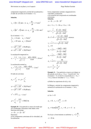 Movimiento en un plano y en el espacio Hugo Medina Guzmán
8
componentes tangencial y normal de la aceleración y
el radio de curvatura en el instante t =2 s.
Solución.
( ) m/s23 −= tvx ⇒ 2
m/s3==
dt
dv
a x
x
( ) m/s56 2
−= tvy ⇒ 2
m/s12t
dt
dv
a
y
y ==
En el instante t = 2 s
⎪⎩
⎪
⎨
⎧
==
==
2
2
m/s24m/s19
m/s3m/s4
yy
xx
av
av
m/s49,19194 22
=+=v
222
m/s19,24243 =+=a
La aceleración tangencial es:
( ) ( ) 2
22
m/s24
49,19
241934
=
+
=
+
+
=
⋅
=
→→
yx
yyxx
t
vv
avav
v
av
a
La aceleración normal es:
( ) ( ) 2
22
m/s2
49,19
244319
−=
−
=
+
−
=
yx
yxxy
n
vv
avav
a
El radio de curvatura
ρ
2
v
an = ⇒
na
v2
=ρ
222
m/s19,24243 =+=a
m/s49,19194 22
=+=v
3772
=v , 2
m/s2−=na
m5,188
2
3772
===
na
v
ρ
Ejemplo 10. Una partícula se mueve de modo que
sus coordenadas cartesianas están dadas como
funciones del tiempo
tx 3= ,
2
52 tty −=
Determine
a) las componentes cartesianas de la velocidad y de
la aceleración.
b) las componentes normal y tangencial de la
velocidad y aceleración.
c) la ecuación de la trayectoria en coordenadas
cartesianas.
Solución.
tx 3= ,
2
52 tty −=
a) vx = 3; vy = 2 - 10t; ax = 0; ay = -10;
b)
( )
( )2
1029
ˆ102ˆ3ˆ
t
jti
v
v
t
−+
−+
==
→
,
( )
( )2
1029
ˆ102ˆ3ˆˆˆ
t
itj
ktn
−+
−+−
=×= entonces
( )2
1029ˆ tvtvvt −+==⋅=
→
0=nv
( )
( )2
1029
10210
ˆ.
t
tt
taaT
−+
−−
==
→
( )
( )2
1029
10210
ˆ.
t
tt
taaT
−+
−−
==
→
( )2
1029
30
ˆ
t
naan
−+
=⋅=
→
c)
2
9
5
3
2
xxy −=
Ejemplo 11. Una partícula se mueve en el plano xy
de acuerdo con la ley ax = 0, ay = 4cos(2t) m/s2
. En
el instante t = 0, el móvil se encontraba en x = 0, y =
-1 m, y tenía la velocidad vx = 2, vy = 0 m/s.
a) Hallar las expresiones de r(t) y v(t).
b) Dibujar y calcular las componentes tangencial y
normal de la aceleración en el instante t = π/6 s.
Solución.
a) En 0=t
0=xa ,
s
m
vx 2= , 0=x
( ) 2
2cos4
s
m
tay = , 0=yv , 1−=y m
En el eje x el movimiento es uniforme
s
vx
m
2= ,
m2tx =
www.librospdf1.blogspot.com www.GRATIS2.com www.miacademia1.blogspot.com
www.librospdf1.blogspot.com www.GRATIS2.com www.1FISICA.blogspot.com
 