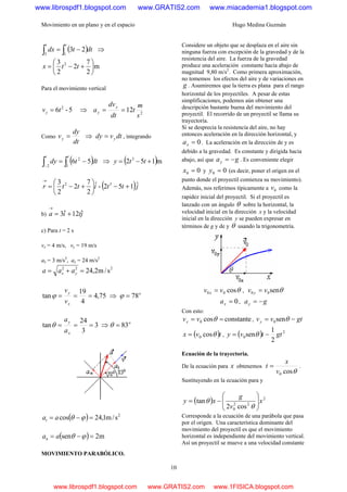 Movimiento en un plano y en el espacio Hugo Medina Guzmán
10
( )dttdx
tt
∫∫ −=
13
23 ⇒
m
2
7
2
2
3 2
⎟
⎠
⎞
⎜
⎝
⎛
+−= ttx
Para el movimiento vertical
5-6 2
tvy = ⇒ 2
12
s
m
t
dt
dv
a
y
y ==
Como
dt
dy
vy = ⇒ dtvdy y= , integrando
( )dttdy
tt
∫∫ −=
− 1
2
2
56 ⇒ ( )m152 3
+−= tty
( )jttittr ˆ152-ˆ
2
7
2
2
3 32
+−⎟
⎠
⎞
⎜
⎝
⎛
+−=
→
b) jtia ˆ12ˆ3 +=
→
c) Para t = 2 s
vx = 4 m/s, vy = 19 m/s
ax = 3 m/s2
, ay = 24 m/s2
222
s/m2,24=+= yx aaa
75,4
4
19
tan ===
x
y
v
v
ϕ ⇒ o
78=ϕ
3
3
24
tan ===
x
y
a
a
θ ⇒ o
83=θ
( ) 2
s/m1,24cos =−= ϕθaat
( ) m2sen =−= ϕθaan
MOVIMIENTO PARABÓLICO.
Considere un objeto que se desplaza en el aire sin
ninguna fuerza con excepción de la gravedad y de la
resistencia del aire. La fuerza de la gravedad
produce una aceleración constante hacia abajo de
magnitud 9,80 m/s2
. Como primera aproximación,
no tomemos los efectos del aire y de variaciones en
g . Asumiremos que la tierra es plana para el rango
horizontal de los proyectiles. A pesar de estas
simplificaciones, podemos aún obtener una
descripción bastante buena del movimiento del
proyectil. El recorrido de un proyectil se llama su
trayectoria.
Si se desprecia la resistencia del aire, no hay
entonces aceleración en la dirección horizontal, y
0=xa . La aceleración en la dirección de y es
debido a la gravedad. Es constante y dirigida hacia
abajo, así que gay −= . Es conveniente elegir
00 =x y 00 =y (es decir, poner el origen en el
punto donde el proyectil comienza su movimiento).
Además, nos referimos típicamente a 0v como la
rapidez inicial del proyectil. Si el proyectil es
lanzado con un ángulo θ sobre la horizontal, la
velocidad inicial en la dirección x y la velocidad
inicial en la dirección y se pueden expresar en
términos de g y de y θ usando la trigonometría.
θcos00 vv x = , θsen00 vv y =
0=xa , gay −=
Con esto:
constantecos0 == θvvx , gtvvy −= θsen0
( )tvx θcos0= , ( ) 2
0
2
1
sen gttvy −= θ
Ecuación de la trayectoria.
De la ecuación para x obtenemos
θcos0v
x
t = .
Sustituyendo en la ecuación para y
( ) 2
22
0 cos2
tan x
v
g
xy ⎟
⎟
⎠
⎞
⎜
⎜
⎝
⎛
−=
θ
θ
Corresponde a la ecuación de una parábola que pasa
por el origen. Una característica dominante del
movimiento del proyectil es que el movimiento
horizontal es independiente del movimiento vertical.
Así un proyectil se mueve a una velocidad constante
www.librospdf1.blogspot.com www.GRATIS2.com www.miacademia1.blogspot.com
www.librospdf1.blogspot.com www.GRATIS2.com www.1FISICA.blogspot.com
 