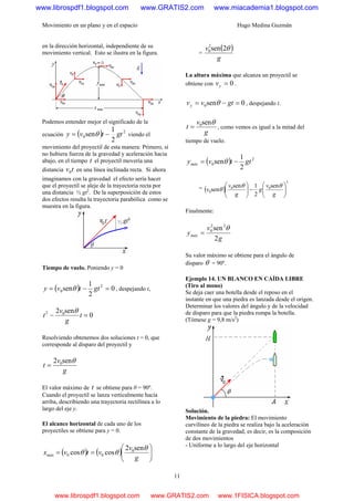 Movimiento en un plano y en el espacio Hugo Medina Guzmán
11
en la dirección horizontal, independiente de su
movimiento vertical. Esto se ilustra en la figura.
Podemos entender mejor el significado de la
ecuación ( ) 2
0
2
1
sen gttvy −= θ viendo el
movimiento del proyectil de esta manera: Primero, si
no hubiera fuerza de la gravedad y aceleración hacia
abajo, en el tiempo t el proyectil movería una
distancia tv0 en una línea inclinada recta. Si ahora
imaginamos con la gravedad el efecto sería hacer
que el proyectil se aleje de la trayectoria recta por
una distancia ½ gt2
. De la superposición de estos
dos efectos resulta la trayectoria parabólica como se
muestra en la figura.
Tiempo de vuelo. Poniendo y = 0
( ) 0
2
1
sen 2
0 =−= gttvy θ , despejando t,
0
sen2 02
=− t
g
v
t
θ
Resolviendo obtenemos dos soluciones t = 0, que
corresponde al disparo del proyectil y
g
v
t
θsen2 0
=
El valor máximo de t se obtiene para θ = 90º.
Cuando el proyectil se lanza verticalmente hacia
arriba, describiendo una trayectoria rectilínea a lo
largo del eje y.
El alcance horizontal de cada uno de los
proyectiles se obtiene para y = 0.
( ) ( ) ⎟⎟
⎠
⎞
⎜⎜
⎝
⎛
==
g
v
vtvxmáx
θ
θθ
sen2
coscos 0
00
=
( )
g
v θ2sen2
0
La altura máxima que alcanza un proyectil se
obtiene con 0=yv .
0sen0 =−= gtvvy θ , despejando t.
g
v
t
θsen0
= , como vemos es igual a la mitad del
tiempo de vuelo.
( ) 2
0
2
1
sen gttvymáx −= θ
= ( )
2
00
0
sen
2
1sen
sen ⎟⎟
⎠
⎞
⎜⎜
⎝
⎛
−⎟⎟
⎠
⎞
⎜⎜
⎝
⎛
g
v
g
g
v
v
θθ
θ
Finalmente:
g
v
ymáx
2
sen22
0 θ
=
Su valor máximo se obtiene para el ángulo de
disparo θ = 90º.
Ejemplo 14. UN BLANCO EN CAÍDA LIBRE
(Tiro al mono)
Se deja caer una botella desde el reposo en el
instante en que una piedra es lanzada desde el origen.
Determinar los valores del ángulo y de la velocidad
de disparo para que la piedra rompa la botella.
(Tómese g = 9,8 m/s2
)
Solución.
Movimiento de la piedra: El movimiento
curvilíneo de la piedra se realiza bajo la 3Haceleración
constante de la gravedad, es decir, es la composición
de dos movimientos
- Uniforme a lo largo del eje horizontal
www.librospdf1.blogspot.com www.GRATIS2.com www.miacademia1.blogspot.com
www.librospdf1.blogspot.com www.GRATIS2.com www.1FISICA.blogspot.com
 