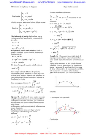 Movimiento en un plano y en el espacio Hugo Medina Guzmán
12
⎪
⎩
⎪
⎨
⎧
=
=
=
tvx
vv
a
p
px
px
cos
cos
0
Horizontal
0
0
θ
θ
- Uniformemente acelerado a lo largo del eje vertical.
⎪
⎪
⎩
⎪⎪
⎨
⎧
−=
−=
−=
2/sen
senVertical
2
0
0
gttvy
gtvv
ga
p
px
px
θ
θ
Movimiento de la botella: La botella se mueve
verticalmente bajo la 4Haceleración constante de la
gravedad.
2/2
gtHy
gtv
ga
b
bx
bx
−=
−=
−=
Choque de la piedra con la botella: Cuando se
produce el choque, la posición de la piedra y de la
botella coincide.
tvA cos0 θ=
2/sen2/ 2
0
2
gttvgtH −=− θ
⇒ tvH sen0 θ=
Dividimos la segunda ecuación entre la primera.
A
H
=θtan
Para romper la botella debemos de apuntarla
directamente y en el instante en el que se deja caer,
se debe lanzar la piedra. La velocidad debe tener un
valor mínimo para hacer el recorrido A, mientras la
botella esté en el aire.
Esto sucede para el tiempo
g
H
t
2
= , y el
recorrido horizontal de la piedra debe cumplir:
A
g
H
v ≥⎟
⎟
⎠
⎞
⎜
⎜
⎝
⎛ 2
cos0 θ ⇒
H
gA
v
2cos
0
θ
≥
Ejemplo 15. Una bolsa de arena cae del reposo de
un globo de aire caliente desde una altura de 124 m
está soplando un viento horizontal, y el viento da a
bolsa de arena una aceleración horizontal constante
de 1,10 m/s2
.
a) Demuestre que la trayectoria de la bolsa de arena
es una línea recta.
b) ¿Cuanto tiempo toma para llegar la tierra?
c) ¿Con qué velocidad llega a la tierra?
Solución.
a)
2
2
1
tax x= ⇒
xa
x
t
22
=
2
2
1
gty −= ⇒
g
y
t
22
−=
De estas ecuaciones, obtenemos:
g
y
a
x
x
22
−= ⇒ x
a
g
y
x
−= Ecuación de una
línea recta.
b) En tierra, 124−=y , tal que
( )
8,9
12422 −
−=t ⇒ s03,5=t
c) ( )( )03,58,900 −=−= gtvv yy
=
s
m
3,49−
( )( )03,510,100 +=+= tavv xxx
=
s
m
53,5
22
yx vvv += = ( ) ( )22
3,4953,5 −+
=
s
m
6,49
Ejemplo 16. Disparamos un proyectil desde el
origen y éste describe una trayectoria parabólica
como la de la figura. Despreciamos la resistencia del
aire.
Dibuja en las posiciones A, B, C, D y E el vector
velocidad, el vector aceleración y las componentes
normal y tangencial de la aceleración. (No se trata
de dar el valor numérico de ninguna de las variables,
sólo la dirección y el sentido de las mismas)
¿Qué efecto producen an y at sobre la velocidad?
Solución.
→
v es tangente a la trayectoria
Cuando sube
www.librospdf1.blogspot.com www.GRATIS2.com www.miacademia1.blogspot.com
www.librospdf1.blogspot.com www.GRATIS2.com www.1FISICA.blogspot.com
 