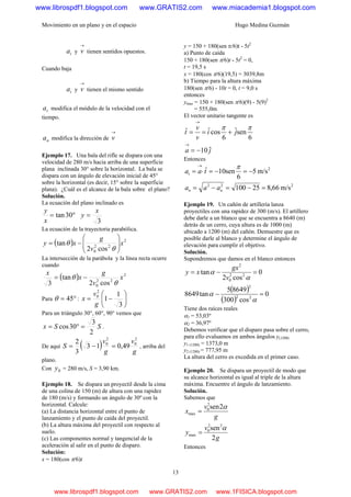 Movimiento en un plano y en el espacio Hugo Medina Guzmán
13
ta y
→
v tienen sentidos opuestos.
Cuando baja
ta y
→
v tienen el mismo sentido
ta modifica el módulo de la velocidad con el
tiempo.
na modifica la dirección de
→
v
Ejemplo 17. Una bala del rifle se dispara con una
velocidad de 280 m/s hacia arriba de una superficie
plana inclinada 30° sobre la horizontal. La bala se
dispara con un ángulo de elevación inicial de 45°
sobre la horizontal (es decir, 15° sobre la superficie
plana). ¿Cuál es el alcance de la bala sobre el plano?
Solución.
La ecuación del plano inclinado es
°= 30tan
x
y
3
x
y =
La ecuación de la trayectoria parabólica.
( ) 2
22
0 cos2
tan x
v
g
xy ⎟
⎟
⎠
⎞
⎜
⎜
⎝
⎛
−=
θ
θ
La intersección de la parábola y la línea recta ocurre
cuando
( ) 2
22
0 cos2
tan
3
x
v
g
x
x
θ
θ −=
Para °= 45θ : ⎟
⎠
⎞
⎜
⎝
⎛
−=
3
1
1
2
0
g
v
x
Para un triángulo 30°, 60°, 90° vemos que
SSx
2
3
30cos =°= .
De aquí ( ) g
v
g
v
S
2
0
2
0
49,013
3
2
=−= , arriba del
plano.
Con 0y = 280 m/s, S = 3,90 km.
Ejemplo 18. Se dispara un proyectil desde la cima
de una colina de 150 (m) de altura con una rapidez
de 180 (m/s) y formando un ángulo de 30º con la
horizontal. Calcule:
(a) La distancia horizontal entre el punto de
lanzamiento y el punto de caída del proyectil.
(b) La altura máxima del proyectil con respecto al
suelo.
(c) Las componentes normal y tangencial de la
aceleración al salir en el punto de disparo.
Solución:
x = 180(cos π/6)t
y = 150 + 180(sen π/6)t - 5t2
a) Punto de caída
150 + 180(sen π/6)t - 5t2
= 0,
t = 19,5 s
x = 180(cos π/6)(19,5) = 3039,8m
b) Tiempo para la altura máxima
180(sen π/6) - 10t = 0, t = 9,0 s
entonces
ymax = 150 + 180(sen π/6)(9) - 5(9)2
= 555,0m
El vector unitario tangente es
6
senˆ
6
cosˆˆ ππ
ji
v
v
t +==
→
ja ˆ10−=
→
Entonces
2
m/s5
6
sen10ˆ −=−=⋅=
→ π
taat
222
m/s66,825100 =−=−= nn aaa
Ejemplo 19. Un cañón de artillería lanza
proyectiles con una rapidez de 300 (m/s). El artillero
debe darle a un blanco que se encuentra a 8640 (m)
detrás de un cerro, cuya altura es de 1000 (m)
ubicado a 1200 (m) del cañón. Demuestre que es
posible darle al blanco y determine el ángulo de
elevación para cumplir el objetivo.
Solución.
Supondremos que damos en el blanco entonces
0
cos2
tan 22
0
2
=−=
α
α
v
gx
xy
( )
( )
0
cos300
86495
tan8649 22
2
=−
α
α
Tiene dos raíces reales
α1 = 53,03º
α2 = 36,97º
Debemos verificar que el disparo pasa sobre el cerro,
para ello evaluamos en ambos ángulos y(1200)
y1 (1200) = 1373,0 m
y2 (1200) = 777,95 m
La altura del cerro es excedida en el primer caso.
Ejemplo 20. Se dispara un proyectil de modo que
su alcance horizontal es igual al triple de la altura
máxima. Encuentre el ángulo de lanzamiento.
Solución.
Sabemos que
g
v
y
g
v
x
2
sen
2sen
22
0
max
2
0
max
α
α
=
=
Entonces
www.librospdf1.blogspot.com www.GRATIS2.com www.miacademia1.blogspot.com
www.librospdf1.blogspot.com www.GRATIS2.com www.1FISICA.blogspot.com
 