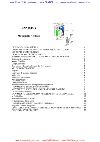CAPITULO 2
Movimiento rectilíneo
DEFINICIÓN DE PARTÍCULA 1
CONCEPTO DE MOVIMIENTO DE TRASLACIÓN Y ROTACIÓN 1
CONCEPTO DE MOVIMIENTO 1
CLASIFICACIÓN DEL MOVIMIENTO 1
SISTEMAS DE REFERENCIA. POSICIÓN Y DESPLAZAMIENTO 1
Sistemas de referencia 1
Vector Posición 2
Desplazamiento 2
Trayectoria y Ecuación Horaria del Movimiento 2
VELOCIDAD Y RAPIDEZ 3
Rapidez 3
Derivadas de algunas funciones 4
Velocidad 4
Velocidad instantánea 5
ACELERACIÓN 6
Aceleración Media 6
Aceleración Instantánea o simplemente aceleración 7
MOVIMIENTO RECTILÍNEO UNIFORME 8
MOVIMIENTO RECTILÍNEO UNIFORMEMENTE VARIADO 8
La Ecuación de Torricelli 9
MOVIMIENTO VERTICAL CON ACELERACIÓN DE LA GRAVEDAD. 11
a) Caída libre 12
b) Lanzamiento hacia arriba 12
c) Lanzamiento hacia abajo 12
PROBLEMA INVERSO - CÁLCULO INTEGRAL 18
Pequeña Tabla de Integrales 19
CINEMÁTICA DE PARTÍCULAS LIGADAS. MOVIMIENTOS DEPENDIENTES. 21
PREGUNTAS Y PROBLEMAS 23
www.librospdf1.blogspot.com www.GRATIS2.com www.miacademia1.blogspot.com
www.librospdf1.blogspot.com www.GRATIS2.com www.1FISICA.blogspot.com
 