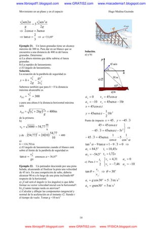 Movimiento en un plano y en el espacio Hugo Medina Guzmán
14
g
v
g
v
2
sen
3
2sen 22
0
2
0 αα
=
⇒ αα sen3cos2 =
⇒
3
2
tan =α ⇒ α =33,69º
Ejemplo 21. Un lanza granadas tiene un alcance
máximo de 300 m. Para dar en un blanco que se
encuentra a una distancia de 400 m del lanza
granadas. Determine:
a) La altura mínima que debe subirse el lanza
granadas.
b) La rapidez de lanzamiento.
c) El ángulo de lanzamiento,
Solución.
La ecuación de la parábola de seguridad es
2
0
22
0
22 v
gx
g
v
hy −+=
Sabemos también que para h = 0 la distancia
máxima alcanzable es
( ) 300
2
0
0 ==
g
v
x
y para una altura h la distancia horizontal máxima
será
( ) ( ) m4002 02
0 =+=
g
v
hgvx h
de la primera
b)
s
m
77,5430000 ==v
y de ( ) ( )
10
77,54
10277,54
2
h+ = 400
a)
h = 116,701m
c) El ángulo de lanzamiento cuando el blanco está
sobre el límite de la parábola de seguridad es
gx
v2
0
tan =α entonces α = 36,87o
Ejemplo 22. Un patinador desciende por una pista
helada, alcanzando al finalizar la pista una velocidad
de 45 m/s. En una competición de salto, debería
alcanzar 90 m a lo largo de una pista inclinada 60º
respecto de la horizontal.
a) ¿Cuál será el ángulo (o los ángulos) α que debe
formar su vector velocidad inicial con la horizontal?.
b) ¿Cuánto tiempo tarda en aterrizar?
c) Calcular y dibujar las componentes tangencial y
normal de la aceleración en el instante t/2. Siendo t
el tiempo de vuelo. Tomar g =10 m/s2
Solución.
a) y b)
10
0
−=
=
y
x
a
a
tv
v
y
x
10sen45
cos45
−=
=
α
α
2
10
2
1
.sen45
.cos45
tty
tx
−=
=
α
α
Punto de impacto 45=x , 345−=y
⎭
⎬
⎫
−=−
=
2
5.sen45345
.cos4545
tt
t
α
α
⇒
αα
α 2
cos
1
5
cos
1
.sen45345 −=−
0391tan9tan2
=−+− αα ⇒
o
o
5,54
5,84
2
1
−=
=
α
α
st
st
72,1
45,10
2
1
=
=
c) Para
2
1t
t =
⎩
⎨
⎧
−=
=
46,7
31,4
y
x
v
v
10
0
−=
=
y
x
a
a
y
x
v
v
=θtan ⇒ o
30=θ
2
2
sm530sen
sm3530cos
==
==
o
n
o
t
ga
ga
www.librospdf1.blogspot.com www.GRATIS2.com www.miacademia1.blogspot.com
www.librospdf1.blogspot.com www.GRATIS2.com www.1FISICA.blogspot.com
 