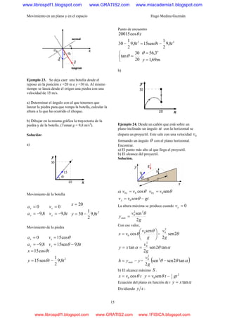 Movimiento en un plano y en el espacio Hugo Medina Guzmán
15
Ejemplo 23. Se deja caer una botella desde el
reposo en la posición x =20 m e y =30 m. Al mismo
tiempo se lanza desde el origen una piedra con una
velocidad de 15 m/s.
a) Determinar el ángulo con el que tenemos que
lanzar la piedra para que rompa la botella, calcular la
altura a la que ha ocurrido el choque.
b) Dibujar en la misma gráfica la trayectoria de la
piedra y de la botella. (Tomar g = 9,8 m/s2
).
Solución:
a)
Movimiento de la botella
8,9
0
−=
=
y
x
a
a
tv
v
y
x
8,9
0
−=
=
2
8,9
2
1
30
20
ty
x
−=
=
Movimiento de la piedra
8,9
0
−=
=
y
x
a
a
tv
v
y
x
8,9sen15
cos15
−=
=
θ
θ
2
8,9
2
1
sen15
cos15
tty
tx
−=
=
θ
θ
Punto de encuentro
22
8,9
2
1
sen158,9
2
1
30
.cos20015
ttt
t
−=− θ
θ
⎩
⎨
⎧
=
20
30
tanθ
m69,1
3,56
=
=
y
o
θ
b)
Ejemplo 24. Desde un cañón que está sobre un
plano inclinado un ángulo α con la horizontal se
dispara un proyectil. Este sale con una velocidad 0v
formando un ángulo θ con el plano horizontal.
Encontrar.
a) El punto más alto al que llega el proyectil.
b) El alcance del proyectil.
Solución.
a) θcos00 vv x = θsen00 vv y =
gtsenvvy −= θ0
La altura máxima se produce cuando 0=yv
g
v
ymáx
2
sen22
0 θ
=
Con ese valor,
⎟⎟
⎠
⎞
⎜⎜
⎝
⎛
=
g
v
vx
θ
θ
sen
cos 0
0 = θ2sen
2
2
0
g
v
αθα tan2sen
2
tan
2
0
g
v
xy ==
yyh máx −= = ( )αθθ tan2sensen
2
2
2
0
−
g
v
b) El alcance máximo S .
tvx cos0 θ= 2
2
1
0sen gttvy −= θ
Ecuación del plano en función de t αtanxy =
Dividiendo xy :
www.librospdf1.blogspot.com www.GRATIS2.com www.miacademia1.blogspot.com
www.librospdf1.blogspot.com www.GRATIS2.com www.1FISICA.blogspot.com
 