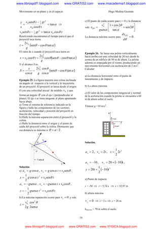 Movimiento en un plano y en el espacio Hugo Medina Guzmán
16
α
θ
θ
tan
cos
sen
0
2
2
1
0
=
−
=
tv
gttv
x
y
⇒
tvgttv costansen 0
2
2
1
0 θαθ =−
Resolviendo encontramos el tiempo para el que el
proyectil toca tierra:
( )αθθ tancossen
2 0
−=
g
v
t
El valor de x cuando el proyectil toca tierra es:
( )αθθθθ tancossencos
2
cos
2
0
0 −==
g
v
tvx
Y el alcance S es:
αcos
x
S = = ( )αθθ
α
θ
tancossen
cos
cos2 2
0
−
g
v
Ejemplo 25. La figura muestra una colina inclinada
un ángulo α respecto a la vertical y la trayectoria
de un proyectil. El proyectil se lanza desde el origen
O con una velocidad inicial de módulo 0v y que
forma un ángulo θ con el eje z (perpendicular al
plano). El eje x se toma tangente al plano apuntando
hacia abajo.
a) Tome el sistema de referencia indicado en la
figura y halle las componentes de los vectores
aceleración, velocidad y posición del proyectil en
función del tiempo.
b) Halle la máxima separación entre el proyectil y la
colina.
c) Halle la distancia entre el origen y el punto de
caída del proyectil sobre la colina. Demuestre que
esa distancia es máxima si 2/αθ = .
Solución.
a) αcosgax = , θα sencos 0vtgvx += ,
tvtgx sencos
2
1
0
2
θα +=
αsengaz −= , θα cossen 0vtgvz +−= ,
tvtgz cossen
2
1
0
2
θα +−=
b) La máxima separación ocurre para 0=zv y vale
α
θ
sen2
cos
2
22
0
g
v
z =
c) El punto de caída ocurre para z = 0 y la distancia
vale ( ) ⎥
⎦
⎤
⎢
⎣
⎡
+
+
= θ
α
θ
α
θ 2sen
tan
2cos1
sen
2
0
g
v
x
La distancia máxima ocurre para
( )
0=
θ
θ
d
dx
.
Ejemplo 26. Se lanza una pelota verticalmente
hacia arriba con una velocidad de 20 m/s desde la
azotea de un edificio de 50 m de altura. La pelota
además es empujada por el viento, produciendo un
movimiento horizontal con aceleración de 2 m/s2
.
Calcular:
a) La distancia horizontal entre el punto de
lanzamiento y de impacto.
b) La altura máxima
c) El valor de las componentes tangencial y normal
de la aceleración cuando la pelota se encuentra a 60
m de altura sobre el suelo.
Tómese g =10 m/s2
.
Solución.
2=xa , tvx 2= ,
2
2
2
1
tx =
10−=ya , ( )tvy 1020 −+= ,
( ) 2
10
2
1
20 tty −+=
a) Punto de impacto
y = -50 ⇒ t = 5,74 s ⇒ x = 32,97 m
b) altura máxima
0=yv ⇒ t = 2 s ⇒ y = 20 m
hmáxima = 70 m sobre el suelo.
www.librospdf1.blogspot.com www.GRATIS2.com www.miacademia1.blogspot.com
www.librospdf1.blogspot.com www.GRATIS2.com www.1FISICA.blogspot.com
 