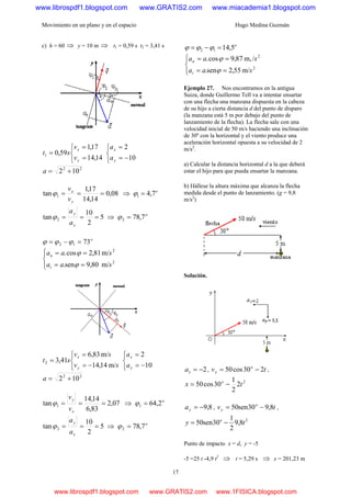Movimiento en un plano y en el espacio Hugo Medina Guzmán
17
c) h = 60 ⇒ y = 10 m ⇒ t1 = 0,59 s t2 = 3,41 s
⎩
⎨
⎧
=
=
=
14,14
17,1
59,01
y
x
v
v
st
⎩
⎨
⎧
−=
=
10
2
y
x
a
a
22
102 +=a
08,0
14,14
17,1
tan 1 ===
y
x
v
v
ϕ ⇒ o
7,41 =ϕ
5
2
10
tan 2 ===
x
y
a
a
ϕ ⇒ o
7,782 =ϕ
o
7312 =−= ϕϕϕ
⎪⎩
⎪
⎨
⎧
==
==
2
2
m/80,9sen.
m/81,2cos.
saa
saa
t
n
ϕ
ϕ
⎩
⎨
⎧
−=
=
=
sv
sv
st
y
x
m/14,14
m/83,6
41,32
⎩
⎨
⎧
−=
=
10
2
y
x
a
a
22
102 +=a
07,2
83,6
14,14
tan 1 ===
x
y
v
v
ϕ ⇒ o
2,641 =ϕ
5
2
10
tan 2 ===
x
y
a
a
ϕ ⇒ o
7,782 =ϕ
o
5,1412 =−= ϕϕϕ
⎪⎩
⎪
⎨
⎧
==
==
2
2
m/55,2sen.
/m,87,9cos.
saa
saa
t
n
ϕ
ϕ
Ejemplo 27. Nos encontramos en la antigua
Suiza, donde Guillermo Tell va a intentar ensartar
con una flecha una manzana dispuesta en la cabeza
de su hijo a cierta distancia d del punto de disparo
(la manzana está 5 m por debajo del punto de
lanzamiento de la flecha). La flecha sale con una
velocidad inicial de 50 m/s haciendo una inclinación
de 30º con la horizontal y el viento produce una
aceleración horizontal opuesta a su velocidad de 2
m/s2
.
a) Calcular la distancia horizontal d a la que deberá
estar el hijo para que pueda ensartar la manzana.
b) Hállese la altura máxima que alcanza la flecha
medida desde el punto de lanzamiento. (g = 9,8
m/s2
)
Solución.
2−=xa , tv o
x 230cos50 −= ,
2
2
2
1
30cos50 tx o
−=
8,9−=ya , tv o
y 8,930sen50 −= ,
2
8,9
2
1
30sen50 ty o
−=
Punto de impacto x = d, y = -5
-5 =25 t -4,9 t2
⇒ t = 5,29 s ⇒ x = 201,23 m
www.librospdf1.blogspot.com www.GRATIS2.com www.miacademia1.blogspot.com
www.librospdf1.blogspot.com www.GRATIS2.com www.1FISICA.blogspot.com
 