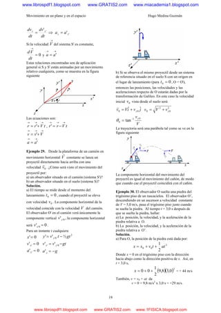Movimiento en un plano y en el espacio Hugo Medina Guzmán
19
dt
dv
dt
dv zz ''
= ⇒ ''zz aa =
Si la velocidad
→
V del sistema S' es constante,
0=
→
dt
Vd
y
→→
= 'aa
Estas relaciones encontradas son de aplicación
general si S y S' están animadas por un movimiento
relativo cualquiera, como se muestra en la figura
siguiente
Las ecuaciones son:
tVrr
→→→
+= ' , tVrr
→→→
−='
→→→
+= Vvv '
→→
= 'aa
Ejemplo 29. Desde la plataforma de un camión en
movimiento horizontal V
r
constante se lanza un
proyectil directamente hacia arriba con una
velocidad 0v
r
. ¿Cómo será visto el movimiento del
proyectil por:
a) un observador situado en el camión (sistema S')?
b) un observador situado en el suelo (sistema S)?
Solución.
a) El tiempo se mide desde el momento del
lanzamiento 00 =t , cuando el proyectil se eleva
con velocidad 0v . La componente horizontal de la
velocidad coincide con la velocidad V del camión.
El observador O' en el camión verá únicamente la
componente vertical 0''yv , la componente horizontal
será 0' 0' =xv .
Para un instante t cualquiera
0'
0'
0'
'
'
=
=
=
x
x
a
v
x
ga
gtvv
gttvy
y
yy
y
−=
−=
−=
'
''
½''
0''
2
0'
b) Si se observa el mismo proyectil desde un sistema
de referencia situado en el suelo S con un origen en
el lugar de lanzamiento (para 00 =t , O = O'),
entonces las posiciones, las velocidades y las
aceleraciones respecto de O estarán dadas por la
transformación de Galileo. En este caso la velocidad
inicial 0v vista desde el suelo será
jviVv y
ˆˆ 00 +=
r 2
0
2
0 yvVv +=
V
vy01
0 tan−
=θ
La trayectoria será una parábola tal como se ve en la
figura siguiente
La componente horizontal del movimiento del
proyectil es igual al movimiento del cañón, de modo
que cuando cae el proyectil coincidirá con el cañón.
Ejemplo 30. El observador O suelta una piedra del
trigésimo piso de un rascacielos. El observador O’,
descendiendo en un ascensor a velocidad constante
de V = 5,0 m/s, pasa el trigésimo piso justo cuando
se suelta la piedra. Al tiempo t = 3,0 s después de
que se suelta la piedra, hallar:
a) La posición, la velocidad, y la aceleración de la
piedra relativa a O.
b) La posición, la velocidad, y la aceleración de la
piedra relativa a O’.
Solución.
a) Para O, la posición de la piedra está dada por:
2
00
2
1
attvxx ++=
Donde x = 0 en el trigésimo piso con la dirección
hacia abajo como la dirección positiva de x. Así, en
t = 3,0 s,
( )( )2
0,38,9
2
1
00 ++=x = + 44 m/s
También, v = v0 + at da
v = 0 + 9,8 m/s2
x 3,0 s = +29 m/s.
www.librospdf1.blogspot.com www.GRATIS2.com www.miacademia1.blogspot.com
www.librospdf1.blogspot.com www.GRATIS2.com www.1FISICA.blogspot.com
 