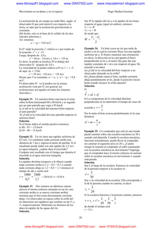 Movimiento en un plano y en el espacio Hugo Medina Guzmán
20
La aceleración de un cuerpo en caída libre, según el
observador O que está inmóvil con respecto a la
tierra, se sabe que la aceleración gravitacional es
constante.
(De hecho, esto es la base de la validez de los dos
cálculos anteriores.)
Así tenemos:
a = +g = +9,8 m/s2
.
b) O’ mide la posición x', relativa a x por medio de
la ecuación x' = x - Vt.
Luego, después de 3,0 s,
x' = 44 m – 5,0 m/s x 3,0 s = +29 m.
Es decir, la piedra se localiza 29 m debajo del
observador O’ después de 3,0 s.
La velocidad de la piedra relativa a O' es v' = v -V;
de aquí, en t =3,0s,
v' = 29 m/s – 5,0 m/s = +24 m/s
Puesto que V es constante, a' = a, y a'= +g = +9,8
m/s2
.
El observador O’ ve la piedra con la misma
aceleración vista por O. (en general, las
aceleraciones son iguales en todos los sistemas
inerciales.)
Ejemplo 31. Un automovilista viaja hacia el oeste
sobre la Ruta Interestatal 80 a 80 km/h y es seguido
por un auto patrulla que viaja a 95 km/h.
a) ¿Cuál es la velocidad del automovilista respecto
al auto patrulla?
b) ¿Cuál es la velocidad del auto patrulla respecto al
automovilista?
Solución.
Si el Oeste indica el sentido positivo entonces
a) 80 - 95 = -15 km/h
b) 95 - 80 = 15 km/h
Ejemplo 32. Un río tiene una rapidez uniforme de
0,5 m/s. Un estudiante nada corriente arriba una
distancia de 1 km y regresa al punto de partida. Si el
estudiante puede nadar con una rapidez de 1,2 m/s
en agua tranquila, ¿cuánto dura el recorrido?
Compare este resultado con el tiempo que duraría el
recorrido si el agua estuviera tranquila.
Solución.
La rapidez absoluta (respecto a la ribera) cuando
nada corriente arriba es 1,2 – 0,5 = 0,7 y cuando
nada corriente abajo es 1,2 + 0,5 = 1,7 entonces el
tiempo de ida y vuelta será
7,1
1000
7,0
1000
+=t = 2016,81 s = 0,56 h
Ejemplo 33. Dos remeros en idénticas canoas
ejercen el mismo esfuerzo remando en un río, uno
corriente arriba (y se mueve corriente arriba),
mientras que el otro rema directamente corriente
abajo. Un observador en reposo sobre la orilla del
río determina sus rapideces que resultan ser de V1 y
V2 respectivamente. Determine en términos de los
datos la rapidez de las aguas del río.
Solución.
Sea W la rapidez del río y u la rapidez de los botes
respecto al agua, (igual en ambos), entonces
V1 = u -W
V2 = u + W
de modo que
2
12 VV
W
−
=
Ejemplo 34. Un bote cruza un río que mide de
ancho a en el cual la corriente fluye con una rapidez
uniforme de u. El botero mantiene una orientación
(es decir, la dirección en la cual apunta el bote)
perpendicular al río y al motor fijo para dar una
rapidez constante de v m/s con respecto al agua. De
acuerdo a los datos
(a) ¿Cuál es la velocidad del bote respecto a un
observador detenido en la orilla?
(b) ¿Hasta dónde estará el bote, medido corriente
abajo paralelamente al río, desde la posición inicial
hasta cuando alcance la orilla opuesta?
Solución.
a)
jviuV ˆˆ +=
→
b) La componente de la velocidad absoluta
perpendicular al río determine el tiempo de cruce de
acuerdo a
v
a
t =
Por lo tanto el bote avanza paralelamente al río una
distancia
a
v
u
utd ==
Ejemplo 35. Un comprador que está en una tienda
puede caminar sobre una escalera mecánica en 30 s
cuando está detenida. Cuando la escalera mecánica,
funciona normalmente, puede llevar al comprador
sin caminar al siguiente piso en 20 s. ¿Cuánto
tiempo le tomaría al comprador al subir caminando
con la escalera mecánica en movimiento? Suponga
que el comprador hace el mismo esfuerzo al caminar
sobre la escalera mecánica en movimiento o cuando
está parada.
Solución.
Sea L el largo de la escalera. Entonces la velocidad
de la persona respecto a la escalera es
30
'
L
v = .
Sea ve la velocidad de la escalera. Ella corresponde a
la de la persona cuando no camina, es decir
20
L
ve =
Si la escalera funciona y la persona camina, entonces
t
LLL
vvv e =+=+=
3020
'
de donde el tiempo será
t = 12 s
www.librospdf1.blogspot.com www.GRATIS2.com www.miacademia1.blogspot.com
www.librospdf1.blogspot.com www.GRATIS2.com www.1FISICA.blogspot.com
 