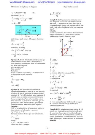 Movimiento en un plano y en el espacio Hugo Medina Guzmán
22
12º37sen20 ==yv (2)
Dividiendo (2) : (1)
89,0
5,13
12
tan −=
−
== φ
y
x
v
v
⇒ º41−=φ
c) El tiempo que le tomará al bote para alcanzar al
niño:
vtd = ⇒
v
d
t =
Siendo v = 20 km/h y
22
6,08,0 +=d = 1,0 km
20
1
=t = 0,05 h = 3 min
Ejemplo 39. Desde el techo del carro de un tren que
está acelerando hacia el norte a una razón de 2,5
m/s2
se suelta y cae un perno. ¿Cuál es la aceleración
del perno con respecto a:
a) el carro del tren?
b) la estación?
Solución:
Si y es la vertical hacia arriba y x es la dirección de
la aceleración del tren, entonces
a)
jia ˆ8,9ˆ5,2' −−=
→
.
b)
ja ˆ8,9−=
→
Ejemplo 40. Un estudiante de la Facultad de
Ingeniería pasea sobre el vagón de un tren que viaja
a lo largo de una vía horizontal recta a una rapidez
constante de V m/s. El estudiante lanza una pelota al
aire a lo largo de una trayectoria que inicialmente
forma un ángulo de α° con la horizontal y está en
línea con la vía. El profesor del estudiante, que está
parado cerca sobre la tierra, observa que la pelota
sale verticalmente. ¿Qué altura subirá la pelota?
Solución.
Si V’ es la rapidez inicial de lanzamiento relativa al
tren, entonces en la dirección x tenemos:
Vx = V’ cos α V = 0
Porque el profesor observa que sale verticalmente.
αcos
'
V
V =
Luego
Vy = V’y = V’sinα= V cot α
Subirá una altura h dada por
g
V
h
2
cot22
α
=
Ejemplo 41. La brújula de un avión indica que se
está dirigiendo hacia el este con una velocidad de
400 km/h. La información de tierra indica que el
viento sopla hacia el norte con una velocidad de 300
km/h. ¿cuál es la velocidad del avión con respecto a
tierra?
Solución.
En este caso tenemos dos sistemas, el sistema tierra
(S) y el sistema aire (S') que se mueve con una
velocidad de 300 km/h respecto a tierra.
jV ˆ300=
→
iv ˆ400' −=
→
tVR
→→
=
tvr
→→
= ''
La posición del avión visto desde O es
→→→
+= 'rRr =
→→
+ 'rtV
La velocidad es
→→
→
→
+== 'vV
dt
rd
v
Luego ijv ˆ400ˆ300 +=
→
Su magnitud
h
km
v 500400300 22
=+=
o1-
37
400
300
tanα ==
El avión se dirige hacia el NE formando un ángulo
de 37° con la dirección este, el módulo de la
velocidad es 500 km/h.
Ejemplo 42. Un nadador recorre una piscina de 100
m en 2 min. Va a nadar en un río observando antes
de lanzarse e al agua, que un trozo de madera que
flota en ella recorre 20 m en 1 minuto. Calcular el
tiempo que tardará el nadador en recorrer 100 m en
el río, según vaya a favor o en contra de la corriente.
Solución.
www.librospdf1.blogspot.com www.GRATIS2.com www.miacademia1.blogspot.com
www.librospdf1.blogspot.com www.GRATIS2.com www.1FISICA.blogspot.com
 