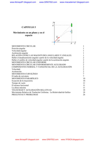 CAPITULO 3
Movimiento en un plano y en el
espacio
MOVIMIENTO CIRCULAR 1
Posición angular 1
Velocidad angular 1
Aceleración angular 1
RELACIÓN ENTRE LAS MAGNITUDES ANGULARES Y LINEALES 1
Hallar el desplazamiento angular a partir de la velocidad angular. 2
Hallar el cambio de velocidad angular a partir de la aceleración angular. 2
MOVIMIENTO CIRCULAR UNIFORME 2
MOVIMIENTO CIRCULAR UNIFORMEMENTE ACELERADO 2
COMPONENTES NORMAL Y TANGENCIAL DE LA ACELERACIÓN 2
Velocidad. 2
Aceleración. 2
MOVIMIENTO CURVILÍNEO 7
El radio de curvatura 7
MOVIMIENTO PARABÓLICO 10
Ecuación de la trayectoria 10
Tiempo de vuelo 11
El alcance horizontal 11
La altura máxima 11
VELOCIDAD Y ACELERACIÓN RELATIVAS 18
Movimiento Relativo de Traslación Uniforme. La Relatividad de Galileo 18
PREGUNTAS Y PROBLEMAS 26
www.librospdf1.blogspot.com www.GRATIS2.com www.miacademia1.blogspot.com
www.librospdf1.blogspot.com www.GRATIS2.com www.1FISICA.blogspot.com
 