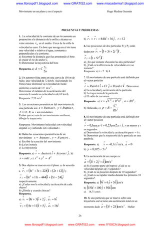 Movimiento en un plano y en el espacio Hugo Medina Guzmán
26
PREGUNTAS Y PROBLEMAS
1. La velocidad de la corriente de un río aumenta en
proporción a la distancia de la orilla y alcanza su
valor máximo 0v en el medio. Cerca de la orilla la
velocidad es cero. Un bote que navega en el río tiene
una velocidad u relativa al agua, constante y
perpendicular a la corriente.
a) Encontrar la distancia que fue arrastrando el bote
al cruzar el río de ancho C.
b) Determinar la trayectoria del bote
Respuesta. a)
u
v
Cd
2
0
=
2. Un automovilista entra en una curva de 150 m de
radio, una velocidad de 72 km/h. Accionando los
frenos hace disminuir su velocidad de modo
uniforme a razón de 1,5 m/s
2
.
Determinar el módulo de la aceleración del
automóvil cuando su velocidad es de 63 km/h.
Respuesta: 2,53 m/s
2
3. Las ecuaciones paramétricas del movimiento de
una partícula son tRx cosω= , tRy senω= ,
vtz = . R, ω, v son constantes.
Probar que se trata de un movimiento uniforme,
dibujar la trayectoria.
Respuesta: Movimiento helicoidal con velocidad
angular ω y subiendo con velocidad v.
4. Dadas las ecuaciones paramétricas de un
movimiento tAx senω= , tAy cosω= ,
a) Escribir la ecuación del movimiento.
b) La ley horaria
c) La trayectoria
Respuesta. a) jtAitAr ˆcosˆsen ωω +=
→
, b)
Ats ω= , c)
222
Ayx =+
5. Dos objetos se mueven en el plano xy de acuerdo
a ( ) ( )jtittr ˆ122ˆ22834 2
1 ++++=
→
y
( ) ( )jtittr ˆ245ˆ444118 2
2 −+−+=
→
respectivamente.
a) ¿Cuales son la velocidad y aceleración de cada
objeto?
b) ¿Dónde y cuando chocan?
Respuesta.
a) ( ) jitv ˆ2ˆ381 ++=
→
, ia ˆ81 =
→
( ) jitv ˆ5ˆ11162 ++=
→
, ia ˆ161 =
→
b) jirr ˆ36ˆ84021 +==
→→
, 12=t
6. Las posiciones de dos partículas P1 y P2 están
dadas por ( )ittr ˆ235 2
1 ++=
→
,
( )ittr ˆ5 2
2 +=
→
.
a) ¿En qué instante chocarán las dos partículas?
b) ¿Cuál es la diferencia de velocidades en ese
instante?
Respuesta: a) t = 2 b) 8
7. El movimiento de una partícula está definido por
el vector posición
ktbRjCtitbRr ˆcosˆˆsen ++=
→
. Determinar.
a) La velocidad y aceleración de la partícula.
b) La trayectoria de la partícula.
c) El radio de curvatura.
Respuesta. a)
222
bRCv += ,
2
Rba = ,
b) Helicoide, c) 2
2
Rb
C
R +=ρ
8. El movimiento de una partícula está definido por
el vector posición
jtitr ˆ2cos25,0ˆsen1,0 ππ +=
→
, r en metros y t
en segundos:
a) Determinar la velocidad y aceleración para t = l s.
b) Demostrar que la trayectoria de la partícula es una
parábola.
Respuesta. a) m/sˆ1,0 iv π−=
→
, 0=
→
a
b)
2
5025,0 xy −=
9. La aceleración de un cuerpo es:
( ) 2
cm/sˆˆ2ˆ3 kjia ++=
→
a) Si el cuerpo parte del reposo ¿Cuál es su
velocidad después de 3 segundos?
b) ¿Cuál es su posición después de 10 segundos?
c) ¿Cuál es su rapidez media durante los primeros 10
segundos?
Respuesta. a) ( )cm/sˆ3ˆ6ˆ9 kji ++
b) ( )cmˆ50ˆ100ˆ150 kji ++
c) 18,71 cm/s
10. Si una partícula que se mueve sobre una
trayectoria curva tiene una aceleración total en un
momento dado ( ) 2
cm/sˆ2ˆ3 nta +=
→
. Hallar:
www.librospdf1.blogspot.com www.GRATIS2.com www.miacademia1.blogspot.com
www.librospdf1.blogspot.com www.GRATIS2.com www.1FISICA.blogspot.com
 