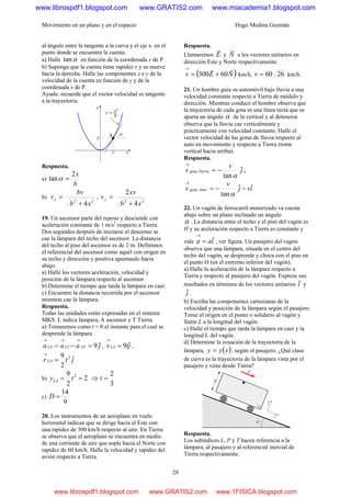 Movimiento en un plano y en el espacio Hugo Medina Guzmán
28
al ángulo entre la tangente a la curva y el eje x. en el
punto donde se encuentra la cuenta.
a) Halle αtan en función de la coordenada x de P.
b) Suponga que la cuenta tiene rapidez v y se mueve
hacia la derecha. Halle las componentes x e y de la
velocidad de la cuenta en función de y y de la
coordenada x de P.
Ayuda: recuerde que el vector velocidad es tangente
a la trayectoria.
Respuesta.
a)
b
x2
tan =α
b)
22
4xb
bv
vx
+
= ,
22
4
2
xb
xv
vy
+
=
19. Un ascensor parte del reposo y desciende con
aceleración constante de 1 m/s2
respecto a Tierra.
Dos segundos después de iniciarse el descenso se
cae la lámpara del techo del ascensor. La distancia
del techo al piso del ascensor es de 2 m. Definimos
el referencial del ascensor como aquél con origen en
su techo y dirección y positiva apuntando hacia
abajo.
a) Halle los vectores aceleración, velocidad y
posición de la lámpara respecto al ascensor.
b) Determine el tiempo que tarda la lámpara en caer.
c) Encuentre la distancia recorrida por el ascensor
mientras cae la lámpara.
Respuesta.
Todas las unidades están expresadas en el sistema
MKS. L indica lámpara, A ascensor y T Tierra.
a) Tomaremos como t = 0 el instante para el cual se
desprende la lámpara.
jaaa ATLTLA ˆ9=−=
→→→
, jtvLA ˆ9=
→
,
jtr LA ˆ
2
9 2
=
→
b) 2
2
9 2
== tyLA ⇒
3
2
=t
c)
9
14
=D
20. Los instrumentos de un aeroplano en vuelo
horizontal indican que se dirige hacia el Este con
una rapidez de 300 km/h respecto al aire. En Tierra
se observa que el aeroplano se encuentra en medio
de una corriente de aire que sopla hacia el Norte con
rapidez de 60 km/h. Halle la velocidad y rapidez del
avión respecto a Tierra.
Respuesta.
Llamaremos Eˆ y Nˆ a los vectores unitarios en
dirección Este y Norte respectivamente.
( )NEv ˆ60ˆ300 +=
→
km/h, 2660=v km/h.
21. Un hombre guía su automóvil bajo lluvia a una
velocidad constante respecto a Tierra de módulo y
dirección. Mientras conduce el hombre observa que
la trayectoria de cada gota es una línea recta que se
aparta un ángulo α de la vertical y al detenerse
observa que la lluvia cae verticalmente y
prácticamente con velocidad constante. Halle el
vector velocidad de las gotas de lluvia respecto al
auto en movimiento y respecto a Tierra (tome
vertical hacia arriba).
Respuesta.
j
v
v Tierragota ˆ
tan
,
α
−=
→
,
ivj
v
v Autogota ˆˆ
tan
, −−=
→
α
22. Un vagón de ferrocarril motorizado va cuesta
abajo sobre un plano inclinado un ángulo
α . La distancia entre el techo y el piso del vagón es
H y su aceleración respecto a Tierra es constante y
vale iaa ˆ=
→
, ver figura. Un pasajero del vagón
observa que una lámpara, situada en el centro del
techo del vagón, se desprende y choca con el piso en
el punto O (en el extremo inferior del vagón).
a) Halle la aceleración de la lámpara respecto a
Tierra y respecto al pasajero del vagón. Exprese sus
resultados en términos de los vectores unitarios iˆ y
jˆ .
b) Escriba las componentes cartesianas de la
velocidad y posición de la lámpara según el pasajero.
Torne el origen en el punto o solidario al vagón y
llame L a la longitud del vagón.
c) Halle el tiempo que tarda la lámpara en caer y la
longitud L del vagón.
d) Determine la ecuación de la trayectoria de la
lámpara, ( )xyy = , según el pasajero. ¿Qué clase
de curva es la trayectoria de la lámpara vista por el
pasajero y vista desde Tierra?
Respuesta.
Los subíndices L, P y T hacen referencia a la
lámpara, al pasajero y al referencial inercial de
Tierra respectivamente.
www.librospdf1.blogspot.com www.GRATIS2.com www.miacademia1.blogspot.com
www.librospdf1.blogspot.com www.GRATIS2.com www.1FISICA.blogspot.com
 