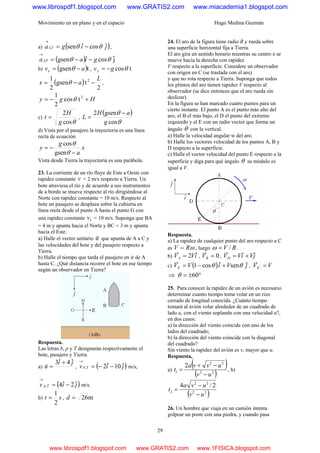 Movimiento en un plano y en el espacio Hugo Medina Guzmán
29
a) ( )jigaLT ˆcosˆsen θθ −=
→
,
( ) jˆcosˆgsen θθ giaaLP −−=
→
b) ( )tgsen avx −= θ , tcosθgvy −=
( )
2
tgsen
2
1 2 L
ax −−= θ ,
Hgy +−= 2
tcos
2
1
θ
c)
θcos
2
g
H
t = ,
( )
θ
θ
cos
gsen2
g
aH
L
−
=
d) Vista por el pasajero la trayectoria es una línea
recta de ecuación
x
a
g
y
−
−=
gsen
cos
θ
θ
Vista desde Tierra la trayectoria es una parábola.
23. La corriente de un río fluye de Este a Oeste con
rapidez constante v = 2 m/s respecto a Tierra. Un
bote atraviesa el río y de acuerdo a sus instrumentos
de a bordo se mueve respecto al río dirigiéndose al
Norte con rapidez constante = 10 m/s. Respecto al
bote un pasajero se desplaza sobre la cubierta en
línea recta desde el punto A hasta el punto G con
una rapidez constante 1v = 10 m/s. Suponga que BA
= 4 m y apunta hacia el Norte y BC = 3 m y apunta
hacia el Este.
a) Halle el vector unitario uˆ que apunta de A a C y
las velocidades del bote y del pasajero respecto a
Tierra.
b) Halle el tiempo que tarda el pasajero en ir de A
hasta C. ¿Qué distancia recorre el bote en ese tiempo
según un observador en Tierra?
Respuesta.
Las letras b, p y T designarán respectivamente el
bote, pasajero y Tierra.
a)
ji
u
ˆ4ˆ3
ˆ
+
= , ( )jiv Tb ˆ10ˆ2, −−=
→
m/s,
( )jiv Tp ˆ2ˆ4, −=
→
m/s.
b) st
2
1
= , m26=d
24. El aro de la figura tiene radio R y rueda sobre
una superficie horizontal fija a Tierra.
El aro gira en sentido horario mientras su centro e se
mueve hacia la derecha con rapidez
V respecto a la superficie. Considere un observador
con origen en C (se traslada con el aro)
y que no rota respecto a Tierra. Suponga que todos
los plintos del aro tienen rapidez V respecto al
observador (se dice entonces que el aro rueda sin
deslizar).
En la figura se han marcado cuatro puntos para un
cierto instante. El punto A es el punto más alto del
aro, el B el más bajo, el D el punto del extremo
izquierdo y el E con un radio vector que forma un
ángulo θ con la vertical.
a) Halle la velocidad angular w del aro.
b) Halle los vectores velocidad de los puntos A, B y
D respecto a la superficie.
c) Halle el vector velocidad del punto E respecto a la
superficie y diga para qué ángulo θ su módulo es
igual a V.
Respuesta.
a) La rapidez de cualquier punto del aro respecto a C
es ωRV = , luego RV /=ω .
b) iVVA
ˆ2=
r
, 0=BV
r
, jViVVD
ˆˆ +=
r
c) ( ) jViVVE
ˆsenˆcos1 θθ +−=
r
, VVE =
r
⇒ °±= 60θ
25. Para conocer la rapidez de un avión es necesario
determinar cuanto tiempo toma volar en un rizo
cerrado de longitud conocida. ¿Cuánto tiempo
tomará al avión volar alrededor de un cuadrado de
lado a, con el viento soplando con una velocidad u?,
en dos casos:
a) la dirección del viento coincide con uno de los
lados del cuadrado;
b) la dirección del viento coincide con la diagonal
del cuadrado?
Sin viento la rapidez del avión es v, mayor que u.
Respuesta,
a)
( )
( )22
22
1
2
uv
uvva
t
−
−+
= , b)
( )22
22
2
2/4
uv
uva
t
−
−
=
26. Un hombre que viaja en un camión intenta
golpear un poste con una piedra, y cuando pasa
www.librospdf1.blogspot.com www.GRATIS2.com www.miacademia1.blogspot.com
www.librospdf1.blogspot.com www.GRATIS2.com www.1FISICA.blogspot.com
 