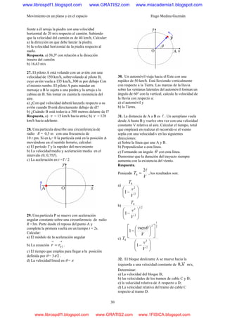 Movimiento en un plano y en el espacio Hugo Medina Guzmán
30
frente a él arroja la piedra con una velocidad
horizontal de 20 m/s respecto al camión. Sabiendo
que la velocidad del camión es de 40 km/h, Calcular:
a) la dirección en que debe lanzar la piedra.
b) la velocidad horizontal de la piedra respecto al
suelo.
Respuesta. a) 56,3º con relación a la dirección
trasera del camión
b) 16,63 m/s
27. El piloto A está volando con un avión con una
velocidad de 150 km/h, sobrevolando al piloto B,
cuyo avión vuela a 135 km/h, 300 m por debajo Con
el mismo rumbo. El piloto A para mandar un
mensaje a B lo sujeta a una piedra y la arroja a la
cabina de B. Sin tomar en cuenta la resistencia del
aire.
a) ¿Con qué velocidad deberá lanzarla respecto a su
avión cuando B está directamente debajo de él?
b) ¿Cuándo B está todavía a 300 metros delante de l?
Respuesta, a) v = 15 km/h hacia atrás; b) v = 128
km/h hacía adelante.
28. Una partícula describe una circunferencia de
radio R = 0,5 m con una frecuencia de
10 r pm. Si en t0= 0 la partícula está en la posición A
moviéndose en el sentido horario, calcular:
a) El período T y la rapidez del movimiento
b) La velocidad media y aceleración media en el
intervalo (0; 0,75T).
c) La aceleración en t =T / 2
29. Una partícula P se mueve con aceleración
angular constante sobre una circunferencia de radio
R =3m. Parte desde el reposo del punto A y
completa la primera vuelta en un tiempo t = 2s.
Calcular:
a) El módulo de la aceleración angular
b) La ecuación ( )
→→
= trr .
c) El tiempo que emplea para llegar a la posición
definida por θ = 3π/2 .
d) La velocidad lineal en θ = π
30. Un automóvil viaja hacia el Este con una
rapidez de 50 km/h. Está lloviendo verticalmente
con respecto a la Tierra. Las marcas de la lluvia
sobre las ventanas laterales del automóvil forman un
ángulo de 60° con la vertical, calcule la velocidad de
la lluvia con respecto a:
a) el automóvil y
b) la Tierra.
31. La distancia de A a B es l . Un aeroplano vuela
desde A hasta B y vuelve otra vez con una velocidad
constante V relativa al aire. Calcular el tiempo, total
que empleará en realizar el recorrido si el viento
sopla con una velocidad v en las siguientes
direcciones:
a) Sobre la línea que une A y B.
b) Perpendicular a esta línea.
c) Formando un ángulo θ con esta línea.
Demostrar que la duración del trayecto siempre
aumenta con la existencia del viento.
Respuesta.
Poniendo
V
T
l2
0 = , los resultados son:
a)
⎟⎟
⎠
⎞
⎜⎜
⎝
⎛
− 2
2
0
1
V
v
T
b) 21
2
2
0
1 ⎟⎟
⎠
⎞
⎜⎜
⎝
⎛
−
V
v
T
c)
⎟⎟
⎠
⎞
⎜⎜
⎝
⎛
−
⎥
⎥
⎦
⎤
⎢
⎢
⎣
⎡
⎟
⎠
⎞
⎜
⎝
⎛
−
2
2
2
1
2
0
1
sen
1
V
v
V
v
T
θ
32. El bloque deslizante A se mueve hacia la
izquierda a una velocidad constante de iˆ3,0 m/s,
Determinar:
a) La velocidad del bloque B;
b) las velocidades de los tramos de cable C y D;
e) la velocidad relativa de A respecto a D;
d) La velocidad relativa del tramo de cable C
respecto al tramo D.
www.librospdf1.blogspot.com www.GRATIS2.com www.miacademia1.blogspot.com
www.librospdf1.blogspot.com www.GRATIS2.com www.1FISICA.blogspot.com
 