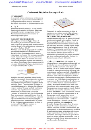 Dinámica de una partícula Hugo Medina Guzmán
1
CAPÍTULO 4. Dinámica de una partícula
INTRODUCCIÓN
En el capítulo anterior estudiamos el movimiento de
una partícula con respecto a un sistema de referencia
sin preguntarnos sobre la causa del movimiento. Lo
describimos simplemente en términos de los vectores
→
r ,
→
v y
→
a .
Nuestra discusión fue geométrica, en este capítulo
discutiremos la causa del movimiento. Seguiremos
tratando a los cuerpos como partículas simples.
Posteriormente trataremos sobre sistemas de
partículas y cuerpos rígidos.
EL ORIGEN DEL MOVIMIENTO
¿Qué origina el movimiento? ¿Qué detiene el
movimiento? ¿Se necesita causa para mover las
cosas? ¿Por qué un objeto al que se le da un empujón
pronto se detiene? ¿Por qué los planetas mantienen su
movimiento alrededor del sol?
Aristóteles joven filósofo griego (siglo IV a.c.) decía
que un cuerpo permaneciera en movimiento era
necesario ejercer alguna acción sobre él ya que el
estado natural es el reposo. Esto parece ser razonable,
cuando dejamos de empujar un cuerpo, este pronto
alcanza el reposo. Parece ser necesaria una acción
exterior o fuerza aplicada al cuerpo para mantener el
movimiento. Sin embargo, observemos esta situación
con mayor detenimiento. La figura siguiente muestra
un bloque de madera sobre un plano.
Aplicamos una fuerza pequeña al bloque, no pasa
nada. Incrementamos la fuerza y a un valor particular
el bloque se mueve. Si seguimos incrementando la
fuerza empujando o jalando más, el objeto se mueve
con mayor rapidez, Cuando dejamos de empujar el
cuerpo rápidamente vuelve al reposo. Sin embargo si
ponemos ruedas al bloque el resultado es diferente,
una fuerza muy pequeña causa el movimiento. La
diferencia son las ruedas debido a la fricción.
Para hacer un estudio libre de la fricción busquemos
llegar cercanamente a esta condición, una forma de
lograr esto es con una mesa neumática, se sopla aire
sopla hacia arriba a través de pequeños agujeros
manteniendo un disco suspendido sobre un colchón
de aire. ¿Qué pasa cuando empujamos un objeto en
ausencia de fricción? Este se mantiene en
movimiento a velocidad constante.
En ausencia de una fuerza resultante, el objeto se
mantiene en movimiento con velocidad uniforme o
permanece en reposo. Esta es la PRIMERA LEY
DE NEWTON DEL MOVIMIENTO
Ahora podemos pensar acerca de la situación cuando
un objeto era empujado sobre un plano. Cuando la
fuerza era pequeña no había movimiento, pero una
fuerza debería causar movimiento; la conclusión es
que debe haber otra fuerza actuando sobre el cuerpo
la cual anula justamente el efecto de la fuerza que
aplicamos. Al incrementar nuestra fuerza, la fuerza
opuesta también se incrementa, hasta que en algún
valor particular la fuerza opuesta termina de
incrementarse y comienza el movimiento porque hay
una fuerza resultante actuando sobre el objeto. La
fuerza opuesta es la fuerza de Fricción
¿QUÉ ES FUERZA? En la vida cotidiana se
considera fuerza a una sensación común asociada con
la dificultad para mover o levantar un cuerpo. En
Física se identifica una fuerza por el efecto que
produce. Uno de los efectos de una fuerza es cambiar
el estado de reposo o de movimiento del cuerpo, más
concretamente, una fuerza cambia la velocidad de un
objeto, es decir produce una aceleración. Cuando se
aplica una fuerza sobre un cuerpo y no se produce
movimiento, entonces puede cambiar su forma, aún si
el cuerpo es muy rígido. La deformación puede o no
ser permanente. Entonces los efectos de la fuerza neta
son dos: cambiar el estado de movimiento de un
cuerpo o producir una deformación, o ambas cosas.
Normalmente sobre un cuerpo pueden actuar varias
fuerzas, entonces el cuerpo acelerará cuando el efecto
de la fuerza neta que actúa sobre él no es cero.
Se llama fuerza neta o fuerza resultante a la suma de
todas las fuerzas que actúan sobre un cuerpo. Si la
fuerza neta es cero, la aceleración es cero, el
movimiento es con velocidad igual a cero (cuerpo
detenido) o con velocidad constante. Cuando un
cuerpo está en reposo o se mueve con velocidad
constante, se dice que está en equilibrio.
Se pueden distinguir dos grandes clases de fuerzas:
fuerzas de contacto, representan el resultado del
contacto físico entre el cuerpo y sus alrededores, por
ejemplo mover un carro o estirar un resorte; y fuerzas
de acción a distancia que actúan a través del espacio
sin que haya contacto físico entre el cuerpo y sus
alrededores, por ejemplo la fuerza con que la Tierra
atrae a los cuerpos que caen en caída libre. Todas las
diferentes formas de fuerzas se encuentran dentro de
esas dos grandes clasificaciones.
www.librospdf1.blogspot.com www.GRATIS2.com www.miacademia1.blogspot.com
www.librospdf1.blogspot.com www.GRATIS2.com www.1FISICA.blogspot.com
 