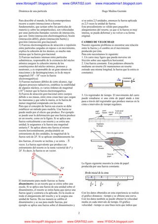 Dinámica de una partícula Hugo Medina Guzmán
2
Para describir el mundo, la física contemporánea
recurre a cuatro interacciones o fuerzas
fundamentales, que actúan sobre las partículas de
materia (y sobre las antipartículas), son vehiculadas
por unas partículas llamadas vectores de interacción,
que son: fotón (interacción electromagnética), bosón
(interacción débil), gluón (interacción fuerte) y
gravitón (interacción gravitacional).
1) Fuerzas electromagnéticas de atracción o repulsión
entre partículas cargadas en reposo o en movimiento,
explica la cohesión de los átomos, es mucho más
intensa que la fuerza gravitacional.
2) Fuerzas nucleares intensas entre partículas
subatómicas, responsable de la existencia del núcleo
atómico asegura la cohesión interna de los
constituyentes del núcleo atómico, protones y
neutrones, y es responsable de un gran número de
reacciones y de desintegraciones; es la de mayor
magnitud (102
- 103
veces la fuerza
electromagnética).
3) Fuerzas nucleares débiles de corto alcance, rige
algunos procesos radiactivos, establece la estabilidad
de algunos núcleos, es varios órdenes de magnitud
(1012
) menor que la fuerza electromagnética.
4) Fuerza de atracción gravitacional entre cuerpos
debido a sus masas, entre otras cosas hace que caigan
las manzanas y que suba la marea, es la fuerza de
menor magnitud comparada con las otras.
Para que el concepto de fuerza sea exacto se debe
establecer un método para medirla. Una fuerza se
puede medir por el efecto que produce. Por ejemplo
se puede usar la deformación que una fuerza produce
en un resorte, como en la figura. Si se aplica una
fuerza verticalmente a un resorte y se estira una
unidad, le asignamos a la fuerza una magnitud
unitaria F. Se aplica ahora otra fuerza al mismo
resorte horizontalmente, produciéndole un
estiramiento de dos unidades, la magnitud de la
fuerza será de 2F. Si se aplican simultáneamente las
dos fuerzas, el resorte se inclina, y se estira 5
veces. La fuerza equivalente que produce ese
estiramiento del resorte es la suma vectorial de F y
2F. Es decir, la fuerza es un vector.
El instrumento para medir fuerzas se llama
dinamómetro, es un resorte que se estira sobre una
escala. Si se aplica una fuerza de una unidad sobre el
dinamómetro, el resorte se estira hasta que ejerce una
fuerza igual y contraria a la aplicada. En la escala se
mide el alargamiento del resorte y se le asigna una
unidad de fuerza. De esa manera se calibra el
dinamómetro y se usa para medir fuerzas, por
ejemplo se aplica una fuerza sobre el dinamómetro y
si se estira 2,5 unidades, entonces la fuerza aplicada
es 2,5 veces la unidad de fuerza.
Este procedimiento es válido para pequeños
alargamientos del resorte, ya que si la fuerza es muy
intensa, se puede deformar y no volver a su forma
original.
CAMBIO DE VELOCIDAD
Nuestro siguiente problema es encontrar una relación
entre la fuerza y el cambio en el movimiento
producido por ésta.
Para esto necesitamos lo siguiente:
1. Un carro muy ligero que pueda moverse sin
fricción sobre una superficie horizontal.
2. Una fuerza constante. Esta podernos obtenerla
mediante un resorte (Si mantenemos un resorte
estirado una misma longitud, la fuerza que la estira es
constante).
3. Un registrador de tiempo. El movimiento del carro
puede estudiarse si una cinta de papel atada a éste
pasa a través del registrador que produce marcas en la
cinta a intervalos de tiempo regulares.
La figura siguiente muestra la cinta de papel
producida por una fuerza constante.
Con los datos obtenidos en esta experiencia se realiza
el gráfico distancia - tiempo y se obtiene una curva.
Con los datos también se puede obtener la velocidad
media en cada intervalo de tiempo. El gráfico
velocidad - tiempo es una línea recta que indica que
www.librospdf1.blogspot.com www.GRATIS2.com www.miacademia1.blogspot.com
www.librospdf1.blogspot.com www.GRATIS2.com www.1FISICA.blogspot.com
 