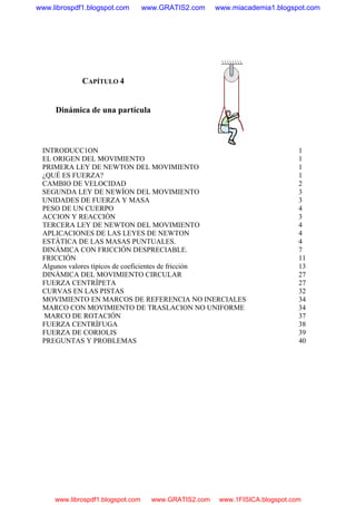 CAPÍTULO 4
Dinámica de una partícula
INTRODUCC1ON 1
EL ORIGEN DEL MOVIMIENTO 1
PRIMERA LEY DE NEWTON DEL MOVIMIENTO 1
¿QUÉ ES FUERZA? 1
CAMBIO DE VELOCIDAD 2
SEGUNDA LEY DE NEWÍON DEL MOVIMIENTO 3
UNIDADES DE FUERZA Y MASA 3
PESO DE UN CUERPO 4
ACCION Y REACCIÓN 3
TERCERA LEY DE NEWTON DEL MOVIMIENTO 4
APLICACIONES DE LAS LEYES DE NEWTON 4
ESTÁTICA DE LAS MASAS PUNTUALES. 4
DINÁMICA CON FRICCIÓN DESPRECIABLE. 7
FRICCIÓN 11
Algunos valores típicos de coeficientes de fricción 13
DINÁMICA DEL MOVIMIENTO CIRCULAR 27
FUERZA CENTRÍPETA 27
CURVAS EN LAS PISTAS 32
MOVIMIENTO EN MARCOS DE REFERENCIA NO INERCIALES 34
MARCO CON MOVIMIENTO DE TRASLACION NO UNIFORME 34
MARCO DE ROTACIÓN 37
FUERZA CENTRÍFUGA 38
FUERZA DE CORIOLIS 39
PREGUNTAS Y PROBLEMAS 40
www.librospdf1.blogspot.com www.GRATIS2.com www.miacademia1.blogspot.com
www.librospdf1.blogspot.com www.GRATIS2.com www.1FISICA.blogspot.com
 