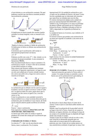 Dinámica de una partícula Hugo Medina Guzmán
3
el movimiento es con aceleración constante. De aquí
podemos concluir que una fuerza constante produce
una aceleración constante.
Si duplicamos la fuerza usando dos resortes iguales
estirados la misma longitud, como se muestra en la
figura.
Duplica la fuerza y produce el doble de aceleración.
Si triplicamos la fuerza se obtiene una aceleración de
valor triple.
Concluimos que la aceleración a del cuerpo es
directamente proporcional a la fuerza.
Fa ∝
Podemos escribir esto como maF = , donde m es la
constante de proporcionalidad. A esta constante la
llamaremos MASA.
Para una determinada fuerza a mayor constante m la
aceleración es menor. A mayor valor de la constante
es más difícil acelerar el cuerpo.
Para conocer qué factores cambian esta constante
realicemos el siguiente experimento: en lugar de usar
un solo carro jalado por el resorte estirado usemos
dos carros uno sobre otro y luego tres carros como se
muestra en la figura
La aceleración que se obtiene con los carros es igual a
la mitad y con tres es igual a un tercio. Como el valor
de F es igual en todos los casos, quiere decir que la
constante con dos carros es igual a 2m y con tres
carros es 3m.
Como la aceleración es una cantidad vectorial la
fuerza también lo es y tiene la misma dirección que la
aceleración, pero un módulo m veces mayor, de modo
que la relación anterior puede escribirse en la forma
→→
= amF
Fuerza = masa x aceleración.
Esta expresión constituye la SEGUNDA LEY DE
NEWTON DEL MOVIMIENTO.
La fuerza que actúa sobre un cuerpo es igual al
producto de la masa del cuerpo por la aceleración que
le imprime.
UNIDADES DE FUERZA Y MASA
La relación maF = nos da una relación entre
fuerza, masa y aceleración. En el sistema
internacional (S.I.) la unidad de aceleración es m/s.
¿Cuales son las unidades de fuerza y de masa? Como
son dos cantidades que se relacionan sólo tenernos
que especificar un estándar para una de ellas.
El sistema internacional adopta corno unidad una
pieza de material llamado KILOGRAMO, cuyo
símbolo es kg. El kilogramo es la masa un prototipo
de platino iridiado sancionado por la Conferencia
General de Pesas y Medidas realizada en París en
1889 y depositado en el pabellón de Breleuil en
Sevres.
La unidad de fuerza es el newton, cuyo símbolo es N
y se define así:
El newton la fuerza que produce una aceleración de
un metro por segundo al cuadrado a una masa de un
kilogramo.
2
s
kgm
N =
Otros sistemas:
MKS: igual al S.I.
CGS: Masa → gramo (g), l g = 10-3
kg
Aceleración → cm/s2
Fuerza → dina = g.cm/s2
Inglés técnico: En este sistema la unidad fundamental
es la unidad de fuerza.
Fuerza → libra (lb), 1 lb = 4,45 N
Aceleración → pie/s2
Masa → slug = lb58
s2
/pie
PESO DE UN CUERPO. El peso de un cuerpo es la
fuerza de atracción que ejerce la Tierra sobre el
cuerpo. Un cuerpo de masa m sometido a cierta
fuerza cae con la aceleración de la gravedad g, el
peso P de este cuerpo es
→→
= gmP
Su dirección es hacia abajo (hacia el centro de la
Tierra). Como el peso es una fuerza debe medirse en
Newtons.
Debido a que la aceleración de la gravedad varía de
un lugar a otro de la Tierra, el peso de un cuerpo es
diferente en lugares distintos, sin embargo la masa de
un cuerpo es la cantidad fija que no depende del lugar
donde está situado el cuerpo,
Aunque el peso de un objeto varía de un sitio a otro,
esta variación es demasiado pequeña para ser
observada en la mayor parte de las aplicaciones
prácticas, por esto, el peso de un cuerpo parece ser
una característica constante al igual que su masa. Este
www.librospdf1.blogspot.com www.GRATIS2.com www.miacademia1.blogspot.com
www.librospdf1.blogspot.com www.GRATIS2.com www.1FISICA.blogspot.com
 
