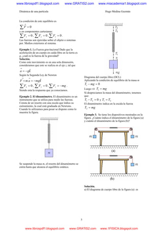 Dinámica de una partícula Hugo Medina Guzmán
5
La condición de este equilibrio es
0=∑
→
F
y en componentes cartesianas:
0=∑ xF , 0=∑ yF , 0=∑ zF .
Las fuerzas son ejercidas sobre el objeto o sistemas
por. Medios exteriores al sistema.
Ejemplo 1. La Fuerza gravitacional Dado que la
aceleración de un cuerpo en caída libre en la tierra es
g, ¿cuál es la fuerza de la gravedad?
Solución.
Como este movimiento es en una sola dimensión,
consideramos que este se realiza en el eje z, tal que
kga ˆ−=
→
Según la Segunda Ley de Newton
kmgamF ˆ−==
→→
0=∑ xF , 0=∑ yF , mgFz −=∑ .
Siendo esta la respuesta que ya conocíamos.
Ejemplo 2. El dinamómetro. El dinamómetro es un
instrumento que se utiliza para medir las fuerzas.
Consta de un resorte con una escala que indica su
estiramiento, la cual está graduada en Newtons.
Cuando lo utilizamos para pesar se dispone como lo
muestra la figura.
Se suspende la masa m, el resorte del dinamómetro se
estira hasta que alcanza el equilibrio estático.
Diagrama del cuerpo libre (DCL)
Aplicando la condición de equilibrio de la masa m
01 =− mgT
Luego⇒ mgT =1
Si despreciamos la masa del dinamómetro, tenemos
que:
021 =−TT y 21 TT =
El dinamómetro indica en la escala la fuerza
mgT =2
Ejemplo 3. Se tiene los dispositivos mostrados en la
figura. ¿Cuánto indica el dinamómetro de la figura (a)
y cuánto el dinamómetro de la figura (b)?
Solución.
a) El diagrama de cuerpo libre de la figura (a) es
www.librospdf1.blogspot.com www.GRATIS2.com www.miacademia1.blogspot.com
www.librospdf1.blogspot.com www.GRATIS2.com www.1FISICA.blogspot.com
 