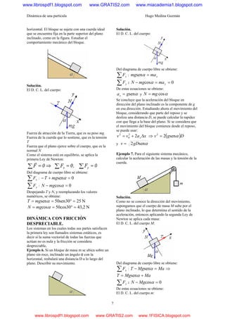 Dinámica de una partícula Hugo Medina Guzmán
7
horizontal. El bloque se sujeta con una cuerda ideal
que se encuentra fija en la parte superior del plano
inclinado, como en la figura. Estudiar el
comportamiento mecánico del bloque.
Solución.
El D. C. L. del cuerpo:
Fuerza de atracción de la Tierra, que es su peso mg.
Fuerza de la cuerda que lo sostiene, que es la tensión
T
Fuerza que el plano ejerce sobre el cuerpo, que es la
normal N
Como el sistema está en equilibrio, se aplica la
primera Ley de Newton:
Del diagrama de cuerpo libre se obtiene:
∑ xF : 0sen =+− αmgT
∑ yF : 0cos =− αmgN
Despejando T y N, y reemplazando los valores
numéricos, se obtiene:
N2530sen50sen =°== αmgT
N2,4330cos50cos =°== αmgN
DINÁMICA CON FRICCIÓN
DESPRECIABLE.
Los sistemas en los cuales todas sus partes satisfacen
la primera ley son llamados sistemas estáticos, es
decir si la suma vectorial de todas las fuerzas que
actúan no es nula y la fricción se considera
despreciable,
Ejemplo 6. Si un bloque de masa m se ubica sobre un
plano sin roce, inclinado un ángulo α con la
horizontal, resbalará una distancia D a lo largo del
plano. Describir su movimiento.
Solución.
El D. C. L. del cuerpo:
Del diagrama de cuerpo libre se obtiene:
∑ xF : xmamg =αsen
∑ yF : 0cos ==− ymamgN α
De estas ecuaciones se obtiene:
αsengax = y αcosmgN =
Se concluye que la aceleración del bloque en
dirección del plano inclinado es la componente de g
en esa dirección. Estudiando ahora el movimiento del
bloque, considerando que parte del reposo y se
desliza una distancia D, se puede calcular la rapidez
con que llega a la base del plano. Si se considera que
el movimiento del bloque comienza desde el reposo,
se puede usar:
xavv x Δ+= 22
0
2
⇒ ( )Dgv αsen22
=
y αsen2gDv =
Ejemplo 7. Para el siguiente sistema mecánico,
calcular la aceleración de las masas y la tensión de la
cuerda.
Solución.
Como no se conoce la dirección del movimiento,
supongamos que el cuerpo de masa M sube por el
plano inclinado, lo que determina el sentido de la
aceleración, entonces aplicando la segunda Ley de
Newton se aplica cada masa:
El D. C. L. del cuerpo M:
Del diagrama de cuerpo libre se obtiene:
∑ xF : MaMgT =− αsen ⇒
MaMgT += αsen
∑ yF : 0cos =− αMgN
De estas ecuaciones se obtiene:
El D. C. L. del cuerpo m:
www.librospdf1.blogspot.com www.GRATIS2.com www.miacademia1.blogspot.com
www.librospdf1.blogspot.com www.GRATIS2.com www.1FISICA.blogspot.com
 
