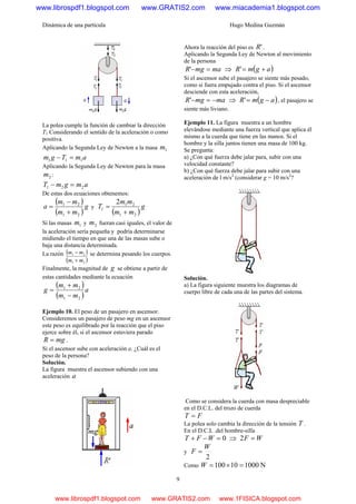 Dinámica de una partícula Hugo Medina Guzmán
9
La polea cumple la función de cambiar la dirección
T1 Considerando el sentido de la aceleración o como
positiva.
Aplicando la Segunda Ley de Newton a la masa 1m
amTgm 111 =−
Aplicando la Segunda Ley de Newton para la masa
2m :
amgmT 221 =−
De estas dos ecuaciones obtenemos:
( )
( )
g
mm
mm
a
21
21
+
−
= y
( )
g
mm
mm
T
21
21
1
2
+
=
Si las masas 1m y 2m fueran casi iguales, el valor de
la aceleración sería pequeña y podría determinarse
midiendo el tiempo en que una de las masas sube o
baja una distancia determinada.
La razón ( )
( )21
21
mm
mm
+
− se determina pesando los cuerpos.
Finalmente, la magnitud de g se obtiene a partir de
estas cantidades mediante la ecuación
( )
( )
a
mm
mm
g
21
21
−
+
=
Ejemplo 10. El peso de un pasajero en ascensor.
Consideremos un pasajero de peso mg en un ascensor
este peso es equilibrado por la reacción que el piso
ejerce sobre él, si el ascensor estuviera parado
mgR = .
Si el ascensor sube con aceleración a. ¿Cuál es el
peso de la persona?
Solución.
La figura muestra el ascensor subiendo con una
aceleración a
Ahora la reacción del piso es 'R .
Aplicando la Segunda Ley de Newton al movimiento
de la persona
mamgR =−' ⇒ ( )agmR +='
Si el ascensor sube el pasajero se siente más pesado,
como si fuera empujado contra el piso. Si el ascensor
desciende con esta aceleración,
mamgR −=−' ⇒ ( )agmR −=' , el pasajero se
siente más liviano.
Ejemplo 11. La figura muestra a un hombre
elevándose mediante una fuerza vertical que aplica él
mismo a la cuerda que tiene en las manos. Si el
hombre y la silla juntos tienen una masa de 100 kg.
Se pregunta:
a) ¿Con qué fuerza debe jalar para, subir con una
velocidad constante?
b) ¿Con qué fuerza debe jalar para subir con una
aceleración de l m/s2
(considerar g = 10 m/s2
?
Solución.
a) La figura siguiente muestra los diagramas de
cuerpo libre de cada una de las partes del sistema.
Como se considera la cuerda con masa despreciable
en el D.C.L. del trozo de cuerda
FT =
La polea solo cambia la dirección de la tensión T .
En el D.C.L .del hombre-silla
0=−+ WFT ⇒ WF =2
y
2
W
F =
Como N100010100 =×=W
www.librospdf1.blogspot.com www.GRATIS2.com www.miacademia1.blogspot.com
www.librospdf1.blogspot.com www.GRATIS2.com www.1FISICA.blogspot.com
 