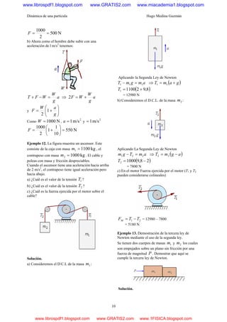 Dinámica de una partícula Hugo Medina Guzmán
10
N500
2
1000
==F
b) Ahora como el hombre debe subir con una
aceleración de l m/s2
tenemos:
a
g
W
WFT =−+ ⇒ a
g
W
WF +=2
y ⎟⎟
⎠
⎞
⎜⎜
⎝
⎛
+=
g
aW
F 1
2
Como N1000=W ,
2
m/s1=a y
2
m/s1=
N550
10
1
1
2
1000
=⎟
⎠
⎞
⎜
⎝
⎛
+=F
Ejemplo 12. La figura muestra un ascensor. Este
consiste de la caja con masa kg11001 =m , el
contrapeso con masa kg10002 =m . El cable y
poleas con masa y fricción despreciables.
Cuando el ascensor tiene una aceleración hacia arriba
de 2 m/s2
, el contrapeso tiene igual aceleración pero
hacia abajo.
a) ¿Cuál es el valor de la tensión 1T ?
b) ¿Cuál es el valor de la tensión 2T ?
c) ¿Cuál es la fuerza ejercida por el motor sobre el
cable?
Solución.
a) Consideremos el D.C.L de la masa 1m :
Aplicando la Segunda Ley de Newton
amgmT 111 =− ⇒ ( )gamT += 11
( )8,9211001 +=T
= 12980 N
b) Consideremos el D.C.L. de la masa 2m :
Aplicando La Segunda Ley de Newton
amTgm 221 =− ⇒ ( )agmT −= 22
( )28,910002 −=T
= 7800 N
c) En el motor Fuerza ejercida por el motor (T1 y T2
pueden considerarse colineales)
21 TTFM −= = 12980 – 7800
= 5180 N
Ejemplo 13. Demostración de la tercera ley de
Newton mediante el uso de la segunda ley.
Se tienen dos cuerpos de masas 1m y 2m los cuales
son empujados sobre un plano sin fricción por una
fuerza de magnitud P . Demostrar que aquí se
cumple la tercera ley de Newton.
Solución.
www.librospdf1.blogspot.com www.GRATIS2.com www.miacademia1.blogspot.com
www.librospdf1.blogspot.com www.GRATIS2.com www.1FISICA.blogspot.com
 