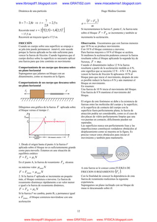 Dinámica de una partícula Hugo Medina Guzmán
12
t8,270 −= ⇒ s5,2
8,2
7
==t
Recorrido total ( ) ( )[ ]2
5,24,15,272 −=s
= 17,5 m
Recorrerá un trayecto igual a 17,5 m.
FRICCIÓN
Cuando un cuerpo sobre una superficie se empuja o
se jala éste puede permanecer inmóvil, esto sucede
porque la fuerza aplicada no ha sido suficiente para
vencer la fuerza de fricción. Cuando lograrnos que el
cuerpo deslice sobre la superficie es necesario aplicar
una fuerza para que éste continúe en movimiento.
Comportamiento de un cuerpo que descansa sobre
un plano horizontal
Supongamos que jalamos un bloque con un
dinamómetro, como se muestra en la figura.
Comportamiento de un cuerpo que descansa sobre
un plano horizontal
Dibujemos una gráfica de la fuerza F aplicada sobre
el bloque versus el tiempo t .
1. Desde el origen hasta el punto A la fuerza F
aplicada sobre el bloque no es suficientemente grande
como para moverlo. Estamos en una situación de
equilibrio estático
NFF sfs μ==
En el punto A, la fuerza de rozamiento fsF alcanza
su máximo valor Nsmáxμ
NFF smáxfsmáx μ==
2. Si la fuerza F aplicada se incrementa un poquito
más, el bloque comienza a moverse. La fuerza de
rozamiento disminuye rápidamente a un valor menor
e igual a la fuerza de rozamiento dinámico,
NFF kfk μ==
Si la fuerza F no cambia, punto B, y permanece igual
a fsmáxF , el bloque comienza moviéndose con una
aceleración
( )
m
FF
a
fk−
=
Si incrementamos la fuerza F, punto C, la fuerza neta
sobre el bloque fkFF − se incrementa y también se
incrementa la aceleración.
Observación. Encontramos que con fuerzas menores
que 10 N no se produce movimiento.
Con 10 N el bloque comienza a moverse.
Para fuerzas mayores a 10 N el bloque se acelera.
Si medimos la aceleración podemos conocer la fuerza
resultante sobre el bloque aplicando la segunda ley de
Newton, maF = .
Cuando el dinamómetro indica 12 N la fuerza
resultante a partir de la aceleración medida es 4 N,
esto significa que se necesita 12 N – 4 N = 8 N, para
vencer la fuerza de fricción Si aplicamos 10 N al
bloque para que inicie el movimiento, después de esto
es posible reducir la fuerza a 8 N y aún mantener el
bloque en movimiento.
En resumen:
Una fuerza de 10 N inicia el movimiento del bloque.
Una fuerza de 8 N mantiene el movimiento del
bloque.
El origen de este fenómeno se debe a la existencia de
fuerzas entre las moléculas del cuerpo y la superficie;
si la superficie de contacto del cuerpo con la
superficie fuera perfectamente plana, la fuerza de
atracción podría ser considerable, como es el caso de
dos placas de vidrio perfectamente limpias que una
vez puestas en contacto, difícilmente pueden ser
separadas.
Las superficies nunca son perfectamente lisas y las
imperfecciones constituyen verdaderos obstáculos al
desplazamiento como se muestra en la figura. Es
preciso vencer estos obstáculos para iniciar el
movimiento y también para mantenerlo.
A esta fuerza se le conoce como FUERZA DE
FRICCION O ROZAMIENTO ( )fF .
Con la finalidad de conocer la dependencia de esta
fuerza de rozamiento realicemos la siguiente
experiencia.
Supongamos un plano inclinado con un bloque de
masa ni descansando sobre él.
www.librospdf1.blogspot.com www.GRATIS2.com www.miacademia1.blogspot.com
www.librospdf1.blogspot.com www.GRATIS2.com www.1FISICA.blogspot.com
 