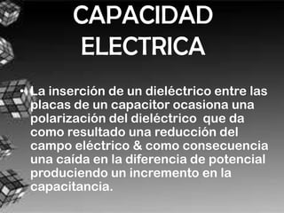 CAPACIDAD
          ELECTRICA
• La inserción de un dieléctrico entre las
  placas de un capacitor ocasiona una
  polarización del dieléctrico que da
  como resultado una reducción del
  campo eléctrico & como consecuencia
  una caída en la diferencia de potencial
  produciendo un incremento en la
  capacitancia.
 