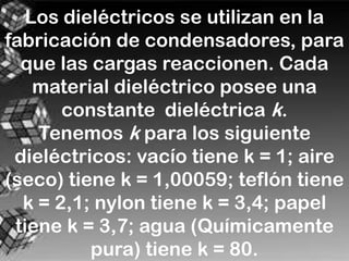 Los dieléctricos se utilizan en la
fabricación de condensadores, para
  que las cargas reaccionen. Cada
    material dieléctrico posee una
       constante dieléctrica k.
    Tenemos k para los siguiente
 dieléctricos: vacío tiene k = 1; aire
(seco) tiene k = 1,00059; teflón tiene
  k = 2,1; nylon tiene k = 3,4; papel
 tiene k = 3,7; agua (Químicamente
          pura) tiene k = 80.
 