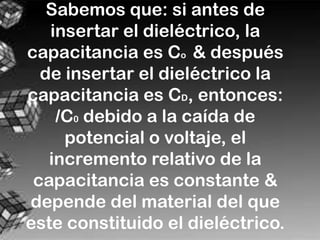 Sabemos que: si antes de
   insertar el dieléctrico, la
capacitancia es Co & después
  de insertar el dieléctrico la
capacitancia es CD, entonces:
    /C0 debido a la caída de
     potencial o voltaje, el
   incremento relativo de la
 capacitancia es constante &
depende del material del que
este constituido el dieléctrico.
 