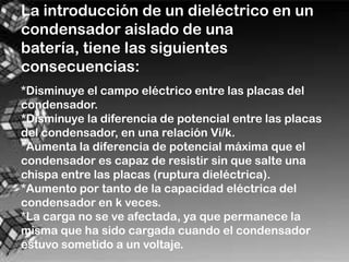 La introducción de un dieléctrico en un
condensador aislado de una
batería, tiene las siguientes
consecuencias:
*Disminuye el campo eléctrico entre las placas del
condensador.
*Disminuye la diferencia de potencial entre las placas
del condensador, en una relación Vi/k.
*Aumenta la diferencia de potencial máxima que el
condensador es capaz de resistir sin que salte una
chispa entre las placas (ruptura dieléctrica).
*Aumento por tanto de la capacidad eléctrica del
condensador en k veces.
*La carga no se ve afectada, ya que permanece la
misma que ha sido cargada cuando el condensador
estuvo sometido a un voltaje.
 