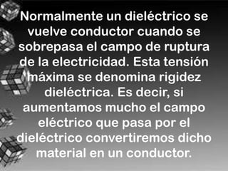 Normalmente un dieléctrico se
  vuelve conductor cuando se
sobrepasa el campo de ruptura
de la electricidad. Esta tensión
  máxima se denomina rigidez
     dieléctrica. Es decir, si
 aumentamos mucho el campo
    eléctrico que pasa por el
dieléctrico convertiremos dicho
   material en un conductor.
 