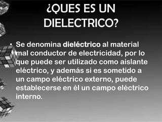 ¿QUES ES UN
         DIELECTRICO?
• Se denomina dieléctrico al material
  mal conductor de electricidad, por lo
  que puede ser utilizado como aislante
  eléctrico, y además si es sometido a
  un campo eléctrico externo, puede
  establecerse en él un campo eléctrico
  interno.
 
