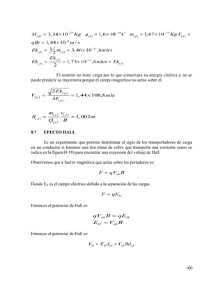 ( ) ( ) ( ) ( )
( ) ( )
( )
( )
( )
27 19 27
8
11
11
3,34 10 1,6 10 1,67 10 .
1, 44 10 /
1 3, 46 10
2
1,73 10
2
d d p d
d d
d
p n
M Kg q C m Kg V
qBr m s
Ek m Joules
Ek
Ek Joules Ek
− − −
−
−
−
= × = × = × =
= ×
= = ×
= = × =
El neutrón no tiene carga por lo que conservara su energía cinética y no se
puede predecir su trayectoria porque el campo magnético no actúa sobre él.
( )
( )
( )
( )
( )
( )
( )
2
1, 44 108
1, 002
p
p
p
p p
p
p
Ek
V Joule
M
m v
R m
Q B
= = ×
= =
8.7 EFECTO HALL
Es un experimento que permite determinar el siglo de los transportadores de carga
en un conductor si tenemos una tira plana de cobre que transporta una corriente como se
indica en la figura (8.10) para encontrar una expresión del voltaje de Hall.
Observamos que a fuerza magnética que actúa sobre los portadores es:
abF qV B=
Donde EH es el campo eléctrico debido a la separación de las cargas.
HF qE=
Entonces el potencial de Hall es:
ab H
H ab
qV B qE
E V B
=
=
Entonces el potencial de Hall es:
H H ab ab abV E d V Bd= =
100
 
