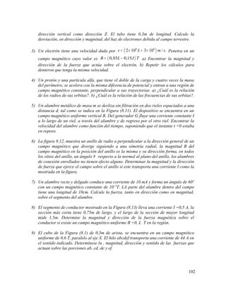 dirección vertical como dirección Z. El tubo tiene 0,3m de longitud. Calcule la
desviación, en dirección y magnitud, del haz de electrones debida al campo terrestre.
3) Un electrón tiene una velocidad dada por ( )6 6
2 10 3 10 / .v L m s= × + × Penetra en un
campo magnético cuyo valor es ( )0,03 0,15B L J T= − a) Encontrar la magnitud y
dirección de la fuerza que actúa sobre el electrón, b) Repetir los cálculos para
denteron que tenga la misma velocidad.
4) Un protón y una partícula alfa, que tiene el doble de la carga y cuatro veces la masa
del perímetro, se acelera con la misma diferencia de potencial y entran a una región de
campo magnético constante, perpendicular a sus trayectorias. a) ¿Cuál es la relación
de los radios de sus orbitas?. b) ¿Cuál es la relación de las frecuencias de sus orbitas?.
5) Un alambre metálico de masa m se desliza sin filtración en dos rieles espaciados a una
distancia d, tal como se indica en la Figura (8.11). El dispositivo se encuentra en un
campo magnético uniforme vertical B. Del generador G fluye una corriente constante I
a lo largo de un riel, a través del alambre y de regreso por el otro riel. Encontrar la
velocidad del alambre como función del tiempo, suponiendo que el instante t =0 estaba
en reposo.
6) La figura 8.12, muestra un anillo de radio a perpendicular a la dirección general de un
campo magnético que diverge siguiendo a una simetría radial, la magnitud B del
campo magnético en la posición del anillo es la misma y su dirección forma, en todos
los sitios del anillo, un ángulo θ respecto a la normal al plano del anillo, los alambres
de conexión enrollados no tienen efecto alguno. Determinar la magnitud y la dirección
de fuerza que ejerce el campo sobre el anillo si este transporta una corriente I como la
mostrada en la figura.
7) Un alambre recto y delgado conduce una corriente de 10 mA y forma un ángulo de 60º
con un campo magnético constante de 10.-5
T. LA parte del alambre dentro del campo
tiene una longitud de 10cm. Calcule la fuerza, tanto en dirección como en magnitud,
sobre el segmento del alambre.
8) El segmento de conductor mostrado en la Figura (8.13) lleva una corriente I =0,5 A, la
sección más corta tiene 0,75m de largo, y el largo de la sección de mayor longitud
mide 1,5m. Determine la magnitud y dirección de la fuerza magnética sobre el
conductor si existe un campo magnético uniforme B =0, L T en la región.
9) El cubo de la Figura (8.1) de 0,5m de arista, se encuentra en un campo magnético
uniforme de 0,6 T, paralelo al eje X. El hilo abcdef transporta una corriente de 44 A en
el sentido indicado. Determínese la , magnitud, dirección y sentido de las fuerzas que
actuan sobre las porciones ab, cd, de y ef.
102
 
