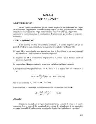 TEMA IX
LEY DE AMPERE
1.26 INTRODUCCIÓN
En este capitulo estudiaremos que los campos magnéticos son producidos por cargas
en movimiento. Empezaremos hablando de la ley de Biot y Savart, que describe los campos
magnéticos que producen las cargas en movimiento y después la ley de Ampere para
determinar el campo magnético de configuración de alta simetría que conduce en corrientes
constantes.
1.27 LEY BIOT-SAVART
Si un alambre conduce una corriente constante I, el campo magnético dB en un
punto P debido a un elemento ds tiene las siguientes propiedades (ver Figura 9.1):
El vector dB es perpendicular tanto a ds (el cual tiene la dirección de la corriente) como al
vector unitario r dirigido desde el elemento al punto P.
La magnitud de dB es inversamente proporcional a r2
, donde r es la distancia desde el
elemento al punto P.
La magnitud de dB es proporcional a la corriente y a la longitud ds del elemento.
LA magnitud de dB es proporcional a sen ,θ donde θ es al ángulo entre los vectores ds y
r.
( )2
Ids r
dB km ley de Biot Sa art
r
ν
×
= −
km. es una constante
7
0 / 4 10 / .w A mµ π −
=
Para determinar el campo total, se deben sumar todas las contribuciones de dB.
( )0
2
9.1
4
I ds r
B
r
µ
π
×
= ∫
Ejemplo:
El alambre mostrado en la Figura 9.2, transporta una corriente I. ¿Cuál es el campo
magnético B en el centro C del semicírculo proveniente de : a) cada uno de los segmentos
rectos de longitud L, b) del segmento semicircular d radio R y c) del alambre completo?.
105
 