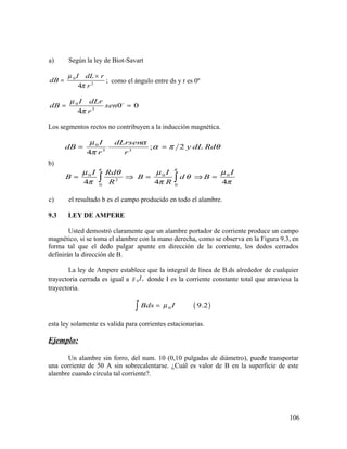 a) Según la ley de Biot-Savart
0
2
;
4
I dL r
dB
r
µ
π
×
= como el ángulo entre ds y r es 0º
0
3
0 0
4
I dLr
dB sen
r
µ
π
= =o
Los segmentos rectos no contribuyen a la inducción magnética.
b)
0
3 3
0 0 0
2
0 0
; 2
4
4 4 4
I dLrsen
dB y dL Rd
r r
I I IRd
B B d B
R R
π π
µ α
α π θ
π
µ µ µθ
θ
π π π
= =
= ⇒ = ⇒ =∫ ∫
c) el resultado b es el campo producido en todo el alambre.
9.3 LEY DE AMPERE
Usted demostró claramente que un alambre portador de corriente produce un campo
magnético, si se toma el alambre con la mano derecha, como se observa en la Figura 9.3, en
forma tal que el dedo pulgar apunte en dirección de la corriente, los dedos cerrados
definirán la dirección de B.
La ley de Ampere establece que la integral de línea de B.ds alrededor de cualquier
trayectoria cerrada es igual a 0 ,Iµ donde I es la corriente constante total que atraviesa la
trayectoria.
( )0 9.2Bds Iµ=∫
esta ley solamente es valida para corrientes estacionarias.
Ejemplo:
Un alambre sin forro, del num. 10 (0,10 pulgadas de diámetro), puede transportar
una corriente de 50 A sin sobrecalentarse. ¿Cuál es valor de B en la superficie de este
alambre cuando circula tal corriente?.
106
 