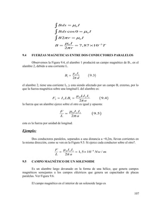 0
0
0
30
cos 0
2
7,87 10
2
Bds I
Bds I
B r I
I
B T
r
µ
µ
π µ
µ
π
−
=
=
=
= = ×
∫
∫
∫
9.4 FUERZAS MAGNETICAS ENTRE DOS CONDUCTORES PARALELOS
Observemos la Figura 9.4, el alambre 1 producirá un campo magnético de B1, en el
alambre 2, debido a una corriente I1.
( )0 1
1 9.3
2
I
B
d
µ
π
=
el alambre 2, tiene una corriente I2, y esta siendo afectado por un campo B, externo, por lo
que la fuerza magnética sobre una longitud L del alambre es:
( )0 2 1
2 2 1 9.4
2
LI I
F I LB
a
µ
π
= =
la fuerza que un alambre ejerce sobre el otro es igual y opuesta:
( )0 2 1
9.5
2
I IF
L a
µ
π
=
esta es la fuerza por unidad de longitud.
Ejemplo:
Dos conductores paralelos, separados a una distancia a =0,2m, llevan corrientes en
la misma dirección, como se ven en la Figura 9.5. Si ejerce cada conductor sobre el otro?.
40 2 1
1,5 10 /
2
I IF
Nw m
L a
µ
π
−
= = ×
9.5 CAMPO MAGNÉTICO DE UN SOLENOIDE
Es un alambre largo devanado en la forma de una hélice, que genera campos
magnéticos semejantes a los campos eléctricos que genera un capacitador de placas
paralelas. Ver Figura 9.6.
El campo magnético en el interior de un solenoide largo es
107
 
