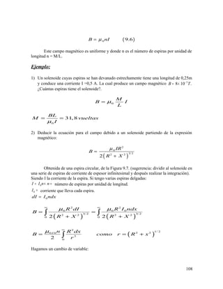 ( )0 9.6B nIµ=
Este campo magnético es uniforme y donde n es el número de espiras por unidad de
longitud n = M/L.
Ejemplo:
1) Un solenoide cuyas espiras se han devanado estrechamente tiene una longitud de 0,25m
y conduce una corriente I =0,5 A. La cual produce un campo magnético 5
8 10 .B T−
= ×
¿Cuántas espiras tiene el solenoide?.
0
M
B I
L
µ=
0
31,8
BL
M vueltas
Iµ
= =
2) Deducir la ecuación para el campo debido a un solenoide partiendo de la expresión
magnético:
( )
2
0
3 22 2
2
IR
B
R X
µ
=
+
Obtenida de una espira circular, de la Figura 9.7. (sugerencia: dividir al solenoide en
una serie de espiras de corriente de espesor infinitesimal y después realizar la integración).
Siendo I la corriente de la espira. Si tengo varias espiras delgadas:
0I I n n= × = número de espiras por unidad de longitud.
0I = corriente que lleva cada espira.
0dI I ndx=
( ) ( )
( )
2 2
0 0 0
3 2 3 22 2 2 2
0 0
2
1/ 22 20 0
3
0
2 2
2
I
R dI R I ndx
B
R X R X
n R dx
B como r R x
r
µ µ
µ
∞ ∞
∞
= =
+ +
= = +
∫ ∫
∫
Hagamos un cambio de variable:
108
 
