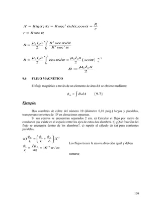 (
2
2 3
0 0
3 3
0
2
20 0 0 0
0
0
; sec ; cos
sec
sec
2 sec
cos
2 2
R
X Rtg dx R d
r
r R
I n R d
B
R
I n I n
B d sen
π
π
π
α α α α
α
µ α α
α
µ µ
α α α
= = =
=
=
= =
∫
∫
0 0
2
I n
B
µ
=
9.6 FLUJO MAGNÉTICO
El flujo magnético a través de un elemento de área dA se obtiene mediante:
( ). 9.7m B dAφ = ∫
Ejemplo:
Dos alambres de cobre del número 10 (diámetro 0,10 pulg.) largos y paralelos,
transportan corrientes de 10ª en direcciones opuestas.
Si sus centros se encuentran separados 2 cm. a) Calcular el flujo por metro de
conductor que existe en el espacio entre los ejes de estos dos alambres. b) ¿Qué fracción del
flujo se encuentra dentro de los alambres?. c) repetir el cálculo de (a) para corrientes
paralelas.
21 2
601
)
10 /
4
T
a X
L L L
I
w m
L
φ φ φ
µφ
π
−
 
= + 
 
= =
Los flujos tienen la misma dirección igual y deben
sumarse
109
 