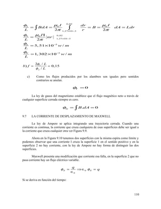 0,02
0 02
1,27 10 3
0,0202
1,27 10 3
52
5
2 2
2
5, 51 10 /
1, 302 10 /T
I Idr
BdA B dA Ldr
L r
I
nr
L
w m
L
w m
L
µ µφ
π π
µφ
π
φ
φ
× −
× −
−
−
= = = = =
Ι
=
= ×
= ×
∫ ∫
1
2
2 /
) 0,15
/
L
b f
L
φ
φ
= =
c) Como los flujos producidos por los alambres son iguales pero sentidos
contrarios se anulan.
0Tφ =
La ley de gauss del magnetismo establece que el flujo magnético neto a través de
cualquier superficie cerrada siempre es cero.
. 0m B dAφ = =∫
9.7 LA CORRIENTE DE DESPLAZAMIENTO DE MAXWELL
La ley de Ampere se aplica integrando una trayectoria cerrada. Cuando una
corriente es continua, la corriente que cruza cualquiera de esas superficies debe ser igual a
la corriente que cruza cualquier otra ver Figura 9.9.
Ahora en la Figura 9.10 tenemos dos superficies con la misma espira como limite y
podemos observar que una corriente I cruza la superficie 1 en el sentido positivo y en la
superficie 2 no hay corriente, con la ley de Ampere no hay forma de distinguir las dos
superficies.
Maxwell presenta una modificación que corriente esa falla, en la superficie 2 que no
pasa corriente hay un flujo eléctrico variable.
0
0
E E
q
qφ φ= ⇒∈ =
∈
Si se deriva en función del tiempo:
110
 