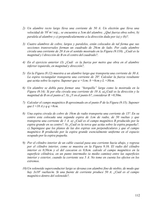 2) Un alambre recto largo lleva una corriente de 50 A. Un electrón que lleva una
velocidad de 7
10 / .,m seg se encuentra a 5cm del alambre. ¿Qué fuerza obra sobre, b)
paralela al alambre y c) perpendicularmente a la dirección dada por (a) y (b)?.
3) Cuatro alambres de cobre, largos y paralelos, están colocados de tal forma que sus
secciones transversales forman un cuadrado de 20cm de lado. Por cada alambre
circula una corriente de 20 A en el sentido mostrado en la Figura (9.110). ¿Cuál es la
magnitud y l dirección de B en el centro del cuadrado?.
4) En el ejercicio anterior (3) ¿Cuál es la fuerza por metro que obra en el alambre
inferior izquierdo, en magnitud y dirección?.
5) En la Figura (9.12) muestra a un alambre largo que transporta una corriente de 30 A.
La espira rectangular transporta una corriente de 20ª. Calcular la fuerza resultante
que actúa sobre la espira. Suponer que a =1cm; b =8cm y L =30cm.
6) Un alambre se dobla para formar una “horquilla” larga como la mostrada en la
Figura (9.14). Si por ella circula una corriente de 10 A, a)¿Cuál es la dirección y la
magnitud de B en el punto a?, b) ¿Y en el punto b?, considerar R =0,50m.
7) Calcular el campo magnético B aproximado en el punto P de la Figura (9.15). Suponer
que I =10 A y q q =8cm.
8) Una espira circula de cobre de 10cm de radio transporta una corriente de 15ª. En su
centro esta colocada una segunda espira de 1cm de radio, de 50 vueltas y que
transporta una corriente de 1 A. a) ¿Cuál es el campo magnético B producido por la
espira grande en su centro?. b) ¿Cuál es la torca que actúa sobre la espira pequeña?.
c) Supóngase que los planos de las dos espiras son perpendiculares y que el campo
magnético B producido por la espira grande esencialmente uniforme en el espacio
ocupado por la espira pequeña.
9) Por el cilindro interior de un cable coaxial pasa una corriente hacia abajo, y regresa
por el cilindro interior, como se muestra en la Figura 9.16. El radio del cilindro
interior es 0,50cm y el del cascaron es 0,8cm. calcule el campo magnético en la
superficie cilíndrica, en un punto intermedio (a medio camino) entre las superficies
interior y exterior, cuando la corriente sea 5 A. No tome en cuenta los efectos en los
extremos.
10) Un solenoide superconductor largo se devana con alambre fino de niobio, de modo que
hay 3x104
vueltas/m. Si una fuente de corriente produce 50 A. ¿Cuál es el campo
magnético dentro del solenoide?.
112
 