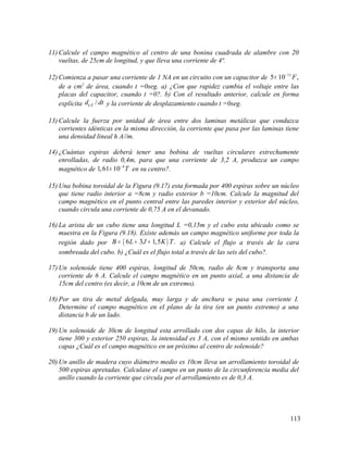 11) Calcule el campo magnético al centro de una bonina cuadrada de alambre con 20
vueltas, de 25cm de longitud, y que lleva una corriente de 4ª.
12) Comienza a pasar una corriente de 1 NA en un circuito con un capacitor de 11
5 10 ,F−
×
de a cm2
de área, cuando t =0seg. a) ¿Con que rapidez cambia el voltaje entre las
placas del capacitor, cuando t =0?. b) Con el resultado anterior, calcule en forma
explicita /Ed dtφ y la corriente de desplazamiento cuando t =0seg.
13) Calcule la fuerza por unidad de área entre dos laminas metálicas que conduzca
corrientes idénticas en la misma dirección, la corriente que pasa por las laminas tiene
una densidad lineal h A//m.
14) ¿Cuántas espiras deberá tener una bobina de vueltas circulares estrechamente
enrolladas, de radio 0,4m, para que una corriente de 3,2 A, produzca un campo
magnético de 4
1,61 10 T−
× en su centro?.
15) Una bobina toroidal de la Figura (9.17) esta formada por 400 espiras sobre un núcleo
que tiene radio interior a =8cm y radio exterior b =10cm. Calcule la magnitud del
campo magnético en el punto central entre las paredes interior y exterior del núcleo,
cuando circula una corriente de 0,75 A en el devanado.
16) La arista de un cubo tiene una longitud L =0,15m y el cubo esta ubicado como se
muestra en la Figura (9.18). Existe además un campo magnético uniforme por toda la
región dado por ( )6 3 1,5 .B L J K T= + + a) Calcule el flujo a través de la cara
sombreada del cubo. b) ¿Cuál es el flujo total a través de las seis del cubo?.
17) Un solenoide tiene 400 espiras, longitud de 50cm, radio de 8cm y transporta una
corriente de 6 A. Calcule el campo magnético en un punto axial, a una distancia de
15cm del centro (es decir, a 10cm de un extremo).
18) Por un tira de metal delgada, muy larga y de anchura w pasa una corriente I.
Determine el campo magnético en el plano de la tira (en un punto extremo) a una
distancia b de un lado.
19) Un solenoide de 30cm de longitud esta arrollado con dos capas de hilo, la interior
tiene 300 y exterior 250 espiras, la intensidad es 3 A, con el mismo sentido en ambas
capas ¿Cuál es el campo magnético en un próximo al centro de solenoide?
20) Un anillo de madera cuyo diámetro medio es 10cm lleva un arrollamiento toroidal de
500 espiras apretadas. Calculase el campo en un punto de la circunferencia media del
anillo cuando la corriente que circula por el arrollamiento es de 0,3 A.
113
 