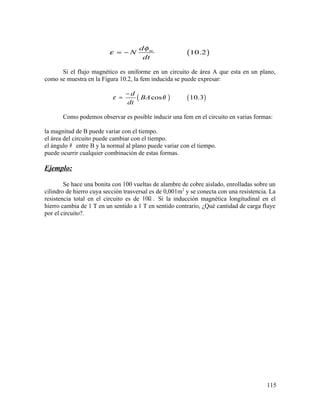 ( )10.2md
N
dt
φ
ε = −
Si el flujo magnético es uniforme en un circuito de área A que esta en un plano,
como se muestra en la Figura 10.2, la fem inducida se puede expresar:
( ) ( )cos 10.3
d
BA
dt
ε θ
−
=
Como podemos observar es posible inducir una fem en el circuito en varias formas:
la magnitud de B puede variar con el tiempo.
el área del circuito puede cambiar con el tiempo.
el ángulo θ entre B y la normal al plano puede variar con el tiempo.
puede ocurrir cualquier combinación de estas formas.
Ejemplo:
Se hace una bonita con 100 vueltas de alambre de cobre aislado, enrolladas sobre un
cilindro de hierro cuya sección trasversal es de 0,001m2
y se conecta con una resistencia. La
resistencia total en el circuito es de 10 .Ω Si la inducción magnética longitudinal en el
hierro cambia de 1 T en un sentido a 1 T en sentido contrario, ¿Qué cantidad de carga fluye
por el circuito?.
115
 