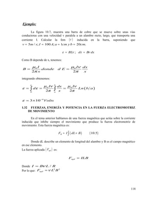 Ejemplo:
La figura 10.7, muestra una barra de cobre que se mueve sobre unas vías
conductoras con una velocidad v paralela a un alambre recto, largo, que transporta una
corriente I. Calcular la fem ( )ε inducida en la barra, suponiendo que
5 / ; 100 ; 1 20 .v m s I A a cm y b cm= = = =
;BL d B dxε ν ε ν= =
Como B depende de x, tenemos:
0 0
2 2
I I dx
B donde d E
x x
µ µ ν
π π
= =
integrando obtenemos:
( )0 0
0
4
2 2
3 10
b
a
I Idx
d Ln b a
x
Volts
ε
µ ν µ ν
ε ε
π π
ε −
= = =
= ×
∫ ∫
1.32 FUERZAS, ENERGÍA Y POTENCIA EN LA FUERZA ELECTROMOTRIZ
DE MOVIMIENTO
En el tema anterior hablamos de una fuerza magnética que actúa sobre la corriente
inducida que inhibe siempre el movimiento que produce la fuerza electromotriz de
movimiento. Esta fuerza magnética es:
( ) ( )10.5BF I dL B= ×∫
Donde dL describe un elemento de longitud del alambre y B es el campo magnético
en ese elemento.
La fuerza aplicada ( )aplF es:
aplF ILB=
Donde /I B L Rν=
Por lo que:
2 2
aplF L Bν=
118
 