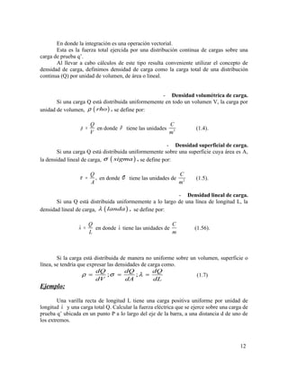 En donde la integración es una operación vectorial.
Esta es la fuerza total ejercida por una distribución continua de cargas sobre una
carga de prueba q’.
Al llevar a cabo cálculos de este tipo resulta conveniente utilizar el concepto de
densidad de carga, definimos densidad de carga como la carga total de una distribución
continua (Q) por unidad de volumen, de área o lineal.
- Densidad volumétrica de carga.
Si una carga Q está distribuida uniformemente en todo un volumen V, la carga por
unidad de volumen, ( ) ,rhoρ se define por:
Q
V
ρ = en donde ρ tiene las unidades 3
C
m
(1.4).
- Densidad superficial de carga.
Si una carga Q está distribuida uniformemente sobre una superficie cuya área es A,
la densidad lineal de carga, ( ) ,sigmaσ se define por:
,
Q
A
σ = en donde σ tiene las unidades de 2
C
m
(1.5).
- Densidad lineal de carga.
Si una Q está distribuida uniformemente a lo largo de una línea de longitud L, la
densidad lineal de carga, ( ) ,landaλ se define por:
Q
L
λ = en donde λ tiene las unidades de
C
m
(1.56).
Si la carga está distribuida de manera no uniforme sobre un volumen, superficie o
línea, se tendría que expresar las densidades de carga como.
; ;
dQ dQ dQ
dV dA dL
ρ σ λ= = = (1.7)
Ejemplo:
Una varilla recta de longitud L tiene una carga positiva uniforme por unidad de
longitud λ y una carga total Q. Calcular la fuerza eléctrica que se ejerce sobre una carga de
prueba q’ ubicada en un punto P a lo largo del eje de la barra, a una distancia d de uno de
los extremos.
12
 