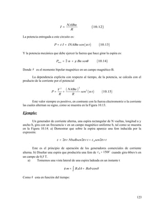 ( )10.12
NAB
I
R
ω
=
La potencia entregada a este circuito es:
( ) ( )10.13P I INAB sen tε ω ω= =
Y la potencia mecánica que debe ejercer la fuerza que hace girar la espira es:
( )10.14mecP B senω µ ω θ= ℑ =
Donde µ es el momento bipolar magnético en un campo magnético B.
La dependencia explicita con respecto al tiempo, de la potencia, se calcula con el
producto de la corriente por el potencial
( )
( ) ( )
22
2
10.15
NABV
P sen t
R R
ω
ω= =
Este valor siempre es positivo, en contraste con la fuerza electromotriz o la corriente
las cuales alternan su signo, como se muestra en la Figura 10.13.
Ejemplo:
Un generador de corriente alterna, una espira rectangular de N vueltas, longitud a y
ancho b, gira con un frecuencia v en un campo magnético uniforme b, tal como se muestra
en la Figura 10.14. a) Demostrar que sobre la espira aparece una fem inducida por la
expresión:
02 2 2NbaBsen t sen tε π ν π ν ε π ν= =
Este es el principio de operación de los generadores comerciales de corriente
alterna. b) Diseñar una espira que produciría una fem de 0 150Vε = cuando gira 60rev/s en
un campo de 0,5 T.
a) Tomemos una vista lateral de una espira ladeada en un instante t
. cosm B dA Babφ θ= =∫
Como θ esta en función del tiempo:
123
 